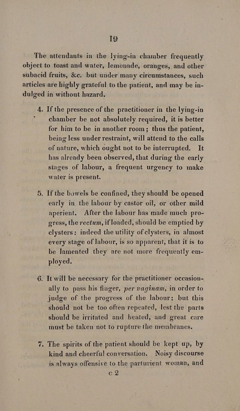 The attendants in the lying-in chamber frequently object to toast and water, lemonade, oranges, and other subacid fruits, &amp;c. but under many circumstances, such articles are highly grateful to the patient, and may be in- dulged in without hazard. 4. If the presence of the practitioner in the lying-in * chamber be not absolutely required, it is better for him to be in another room; thus the patient, being less under restraint, will attend to the calls of nature, which ought not to be interrupted. It has already been observed, that during the early stages of labour, a frequent urgency to make water is present. 5. If the bowels be confined, they should be opened early in the labour by castor oil, or other mild aperient. After the labour has made much pro- gress, the rectum, if loaded, should be emptied by clysters: indeed the utility of clysters, in almost every stage of labour, is so apparent, that it is to be lamented they are not more frequently em- ployed. 6. It will be necessary for the practitioner occasion- ally to pass his finger, per vaginam, in order to judge of the progress of the labour: but this should not be too often repeated, lest the parts should be irritated and heated, and great care must be taken not to rupture the membranes. 7. The spirits of the patient should be kept up, by kind and cheerful conversation. Noisy discourse is always offensivé to the parturtent woman, and Cie
