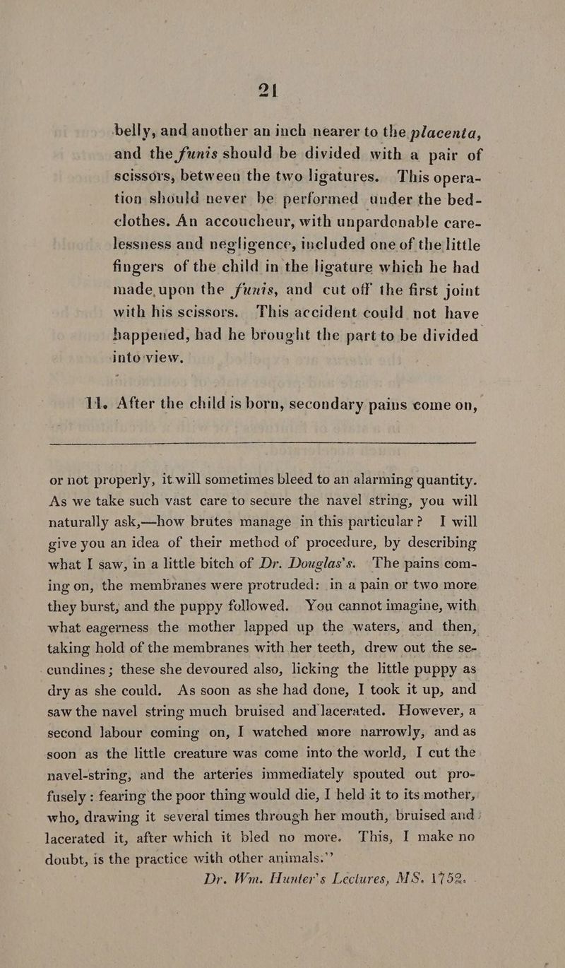 belly, and another an inch nearer to the placenta, and the funis should be divided with a pair of scissors, between the two ligatures. This opera- tion should never be performed under the bed- clothes. An accoucheur, with un pardenable care- lessness and negligence, included one of the little fingers of the child in the ligature which he had made,upon the funis, and cut off the first joint with his scissors. This accident could not have happened, had he brought the part to be divided into view. 11. After the child is born, secondary pains come on, or not properly, it will sometimes bleed to an alarming quantity. As we take such vast care to secure the navel string, you will naturally ask,—how brutes manage in this particular? I will give you an idea of their methed of procedure, by describing what I saw, in a little bitch of Dr. Douglas's. The pains com- ing on, the membranes were protruded: in a pain or two more they burst, and the puppy followed. You cannot imagine, with what eagerness the mother lapped up the -waters, and then, taking hold of the membranes with her teeth, drew out the se- 3 cundines ; these she devoured also, licking the little puppy as dry as she could. As soon as she had done, I took it up, and saw the navel string much bruised and lacerated. However, a second labour coming on, I watched more narrowly, and as soon as the little creature was come into the world, I cut the navel-string, and the arteries immediately spouted out pro- fusely : fearing the poor thing would die, I held it to its mother, who, drawing it several times through her mouth, bruised and lacerated it, after which it bled no more. This, I make no doubt, is the practice with other animals.” Dr. Wm. Hunter's Lectures, MS. 1752. -
