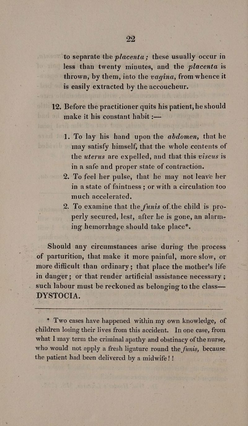to separate the placenta; these usually occur in less than twenty minutes, and the placenta is thrown, by them, into the vagina, from whence it is easily extracted by the accoucheur. 12. Before the practitioner quits his patient, he should make it his constant habit :— 1. To lay his hand upon the abdomen, that he may satisfy himself, that the whole contents of the uterus are expelled, and that this viscus is in a safe and proper state of contraction. 2. To feel her pulse, that he may not leave her in astate of faintness ; or with a circulation too much accelerated. 2. To examine that the funts of.the child is pro- perly secured, lest, after he is gone, an alarm- ing hemorrhage should take place*. Should any circumstances arise during the process of parturition, that make it more painful, more slow, or more difficult than ordinary; that place the mother’s life in danger ; or that render artificial assistance necessary ; such labour must be reckoned a as belonging to the class— DYSTOCIA. * Two cases have happened within my own knowledge, of children losing their lives from this accident. In one case, from what I may term the criminal apathy and obstinacy of the nurse, who would not apply a fresh ligature round the funis, because the patient had been delivered by a midwife! !
