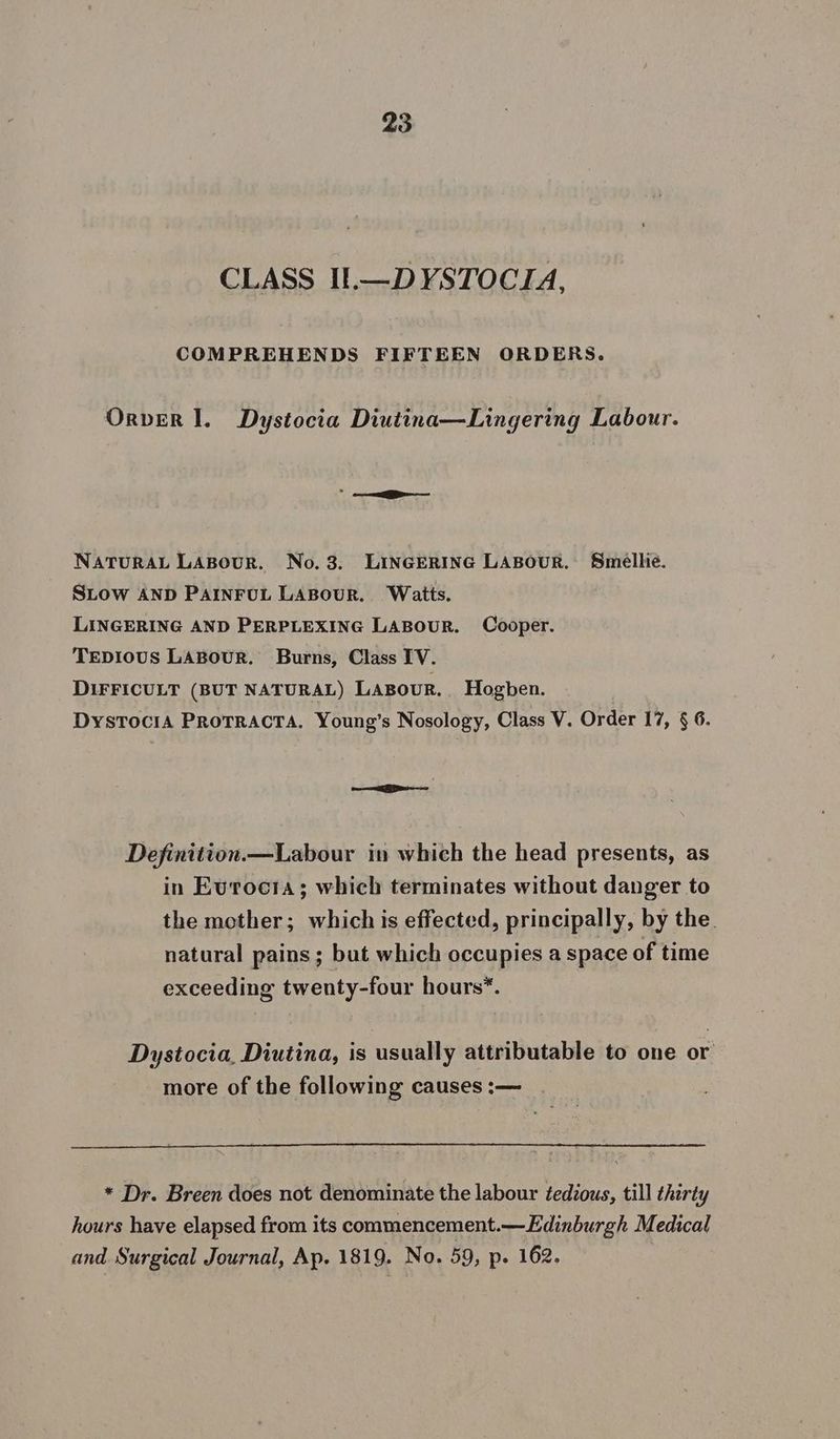 CLASS IlL.—DYSTOCIA, COMPREHENDS FIFTEEN ORDERS. Orver Il. Dystocia Diutina—Lingering Labour. NATURAL LABouR. No.3. LINGERING LABOUR. Smellie. SLow AND PAINFUL LABOUR. Waits. LINGERING AND PERPLEXING LABOUR. Cooper. TEpDIoUS LABouR. Burns, Class IV. DIFFICULT (BUT NATURAL) LABOUR. Hogben. exceeding twenty-four hours*. Dystocia, Diutina, is usually attributable to one or more of the following causes :— and Surgical Journal, Ap. 1819. No. 59, p. 162.