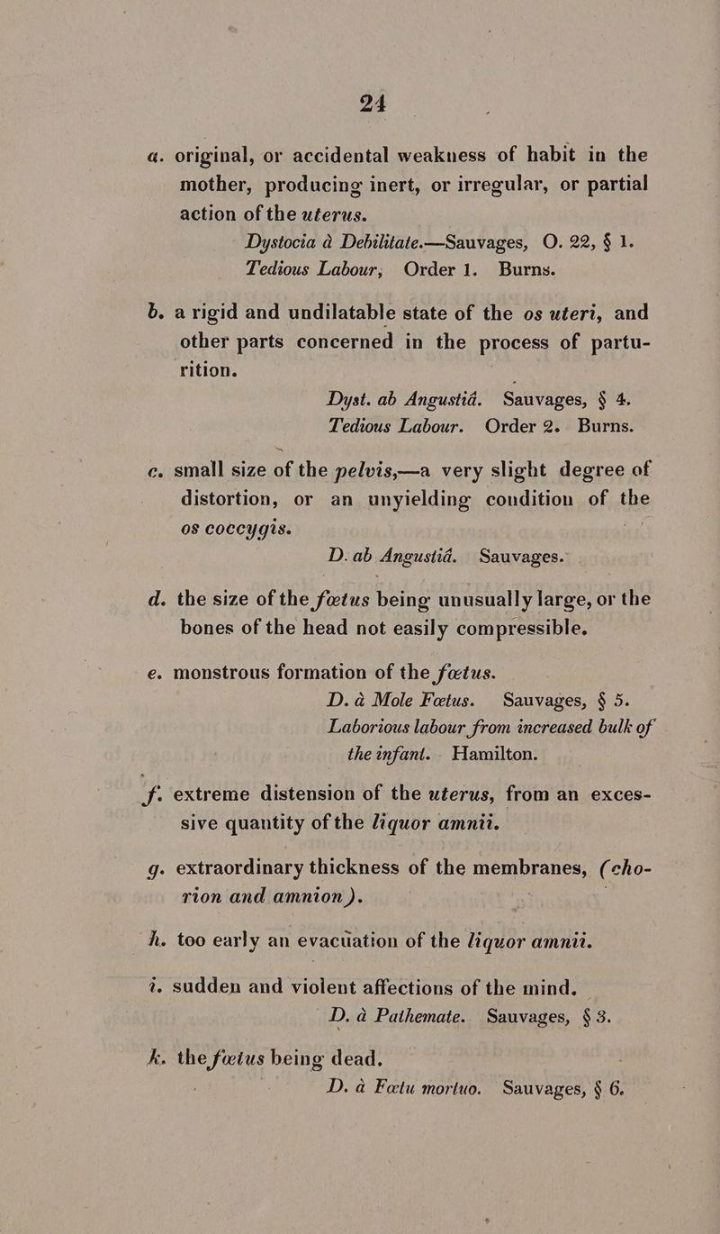 a. original, or accidental weakness of habit in the mother, producing inert, or irregular, or partial action of the uterus. Dystocia a Debilitate—Sauvages, O. 22, § 1. Tedious Labour; Order 1. Burns. b. a rigid and undilatable state of the os uteri, and other parts concerned in the process of partu- rition. Dyst. ab Angustiad. Sauvages, § 4. Tedious Labour. Order 2. Burns. — c. small size of the pelvis,—a very slight degree of distortion, or an unyielding condition of the os coccygis. D. ab Angustid. Sauvages. d. the size of the foetus being unusually large, or the bones of the head not easily compressible. e. monstrous formation of the fatus. D. a Mole Fetus. Sauvages, § 5. Laborious labour from increased bulk of the infant. Hamilton. f. extreme distension of the uterus, from an exces- sive quantity of the liquor amnit. g. extraordinary thickness of the membranes, (cho- rion and amnion ). : h. too early an evacuation of the liquor amnii. 2. sudden and violent affections of the mind. D. a Pathemate. Sauvages, § 3. k. the focius being dead. D. a Fetu moriuo. Sauvages, § 6.