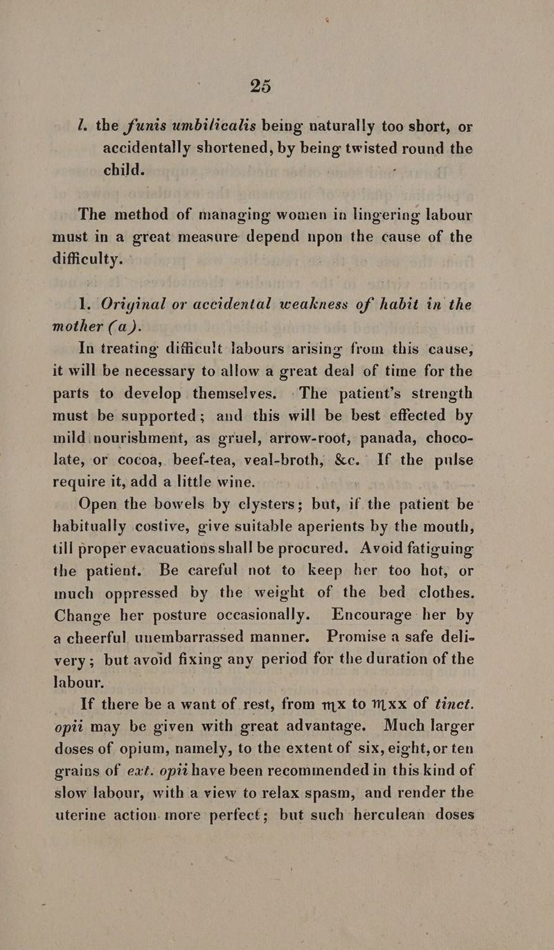 I. the funis umbilicalis being naturally too short, or accidentally shortened, by being twisted round the child. | The method of managing women in lingering labour must in a great measure depend npon the cause of the difficulty. 1. Original or accidental weakness of habit in the mother (a). In treating difficult labours arising from this cause, it will be necessary to allow a great deal of time for the parts to develop themselves. The patient’s strength must be supported; and this will be best effected by mild nourishment, as gruel, arrow-root, panada, choco- late, or cocoa, beef-tea, veal-broth, &c. If the pulse require it, add a little wine. th, i Open the bowels by clysters; but, if the patient be habitually costive, give suitable aperients by the mouth, till proper evacuations shall be procured. Avoid fatiguing the patient. Be careful not to keep her too hot, or much oppressed by the weight of the bed clothes. Change her posture occasionally. Encourage her by a cheerful unembarrassed manner. Promise a safe deli- very; but avoid fixing any period for the duration of the labour. | _ If there be a want of rest, from mx to mxx of tinet. opit may be given with great advantage. Much larger doses of opium, namely, to the extent of six, eight, or ten grains of eat. opit have been recommended in this kind of slow labour, with a view to relax spasm, and render the uterine action. more perfect; but such herculean doses