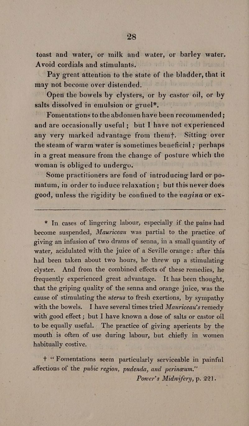 toast and water, or milk and water, or barley water. Avoid cordials and stimulants. Pay great attention to the state of the bladder, that it may not become over distended. Open the bowels by clysters, or by castor any: or by salts dissolved in emulsion or gruel*. Fonentations to the abdomen have been recommended; and are occasionally useful; but I have not experienced any very marked advantage from themf. Sitting. over the steam of warm water is sometimes beneficial ; perhaps — in a great measure from the change of posture which the woman is obliged to undergo. Some practitioners are fond of introducing lard or po- matum, in order to induce relaxation; but this never does good, unless the rigidity be confined to the vagina or ex- * In cases of lingering labour, especially if the pains had become suspended, Mauriceau was partial to the practice of giving an infusion of two drams of senna, in a small quantity of water, acidulated with the juice of a Seville orange: after this had been taken about two hours, he threw up a stimulating clyster. And from the combined effects of these remedies, he frequently experienced great advantage. It has been thought, that the griping quality of the senna and orange juice, was the cause of stimulating the uterus to fresh exertions, by sympathy with the bowels. I have several times tried Mauriceau’s remedy with good effect ; but I have known a dose of salts or castor oil to be equally useful. The practice of giving aperients by the mouth is often of use during labour, but chiefly in women habitually costive. + “‘Fomentations seem particularly serviceable in painful affections of the pubic region, pudenda, and perineum.” Power's Midnifery, p. 221.