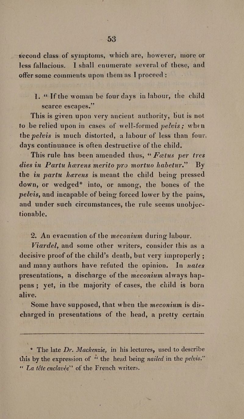 ~second class of symptoms, which are, however, more or less fallacious. Ishall enumerate several of these, and offer some comments upon them as I proceed : 1. “If the woman be four days in labour, the child scarce escapes.” This is given upon very ancient authority, but is not to be relied upon in cases of well-formed pelvis; when the pelvis is much distorted, a labour of less than four, days continuance is often destructive of the child. This rule has been amended thus, “ Fetus per tres diesin Partu herens merito pro mortuo habetur.’ By the in partu herens is meant the child being pressed down, or wedged* into, or among, the bones of the pelvis, and incapable of being forced lower by the pains, and under such circumstances, the rule seems unobjec- tionable. 2. An evacuation of the meconium during labour. Viardel, and some other writers, consider this as a decisive proof of the child’s death, but very improperly ; and many authors have refuted the opinion. In nates presentations, a discharge of the meconium always hap- pens; yet, inthe majority of cases, the child is bora alive. Some have supposed, that when the meconium is dis- charged in presentations of the head, a pretty certain * The late Dr. Mackenzie, in his lectures, used to describe this by the expression of “the head being nailed in the pelvis.” “ La téte enclavée”’ of the French writers.