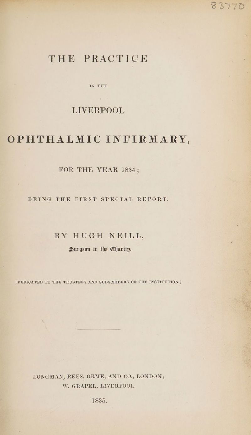THE PRACTICE IN THE LIVERPOOL OPHTHALMIC INFIRMARY, FOR THE YEAR 1834; BEING THE FIRST SPECIAL REPORT. BY HUGE NEILE, Surgeon to the Chartty. [DEDICATED TO THE TRUSTEES AND SUBSCRIBERS OF THE INSTITUTION.] LONGMAN, REES, ORME, AND CO., LONDON; W. GRAPEL, LIVERPOOL. 1835.