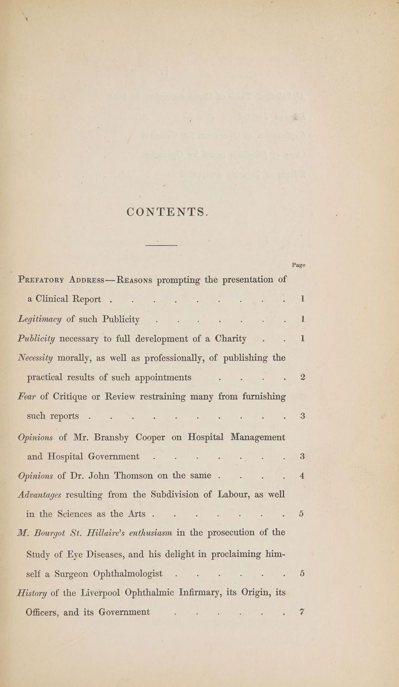 CONTENTS. - Preratory Appress— Reasons prompting the presentation of a Clinical Report Legitimacy of such Publicity Publicity necessary to full development of a Charity Necessity morally, as well as professionally, of publishing the practical results of such appointments Fear of Critique or Review restraining many from furnishing such reports Opinions of Mr. Bransby Cooper on Hospital Management and Hospital Government Opinions of Dr. John Thomson on the same . Advantages resulting from the Subdivision of Labour, as well in the Sciences as the Arts . Study of Eye Diseases, and his delight in proclaiming him- self a Surgeon Ophthalmologist History of the Liverpool Ophthalmic Infirmary, its Origin, its Officers, and its Government Page