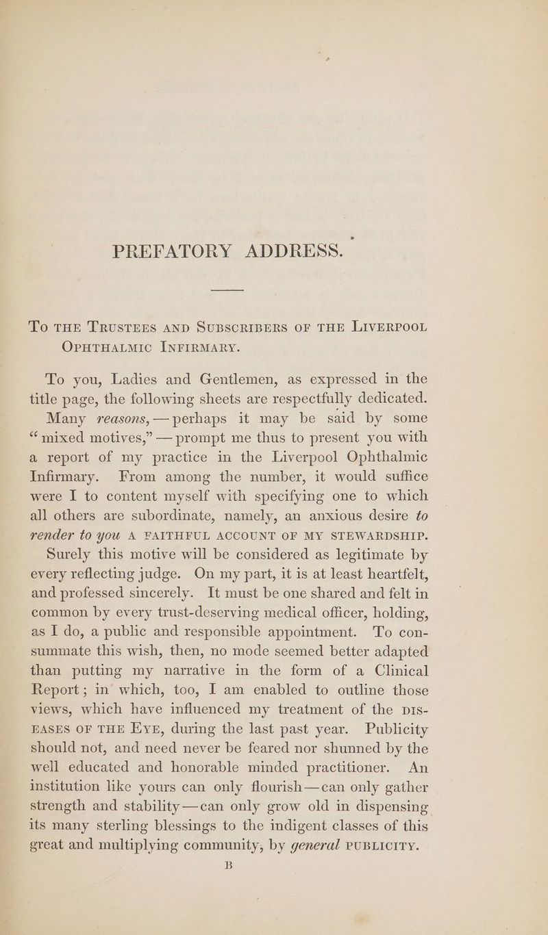 PREFATORY ADDRESS. To THE TRUSTEES AND SUBSCRIBERS OF THE LIVERPOOL OPHTHALMIC INFIRMARY. To you, Ladies and Gentlemen, as expressed in the title page, the following sheets are respectfully dedicated. Many reasons,—perhaps it may be said by some “‘mixed motives,” — prompt me thus to present you with a report of my practice in the Liverpool Ophthalmic Infirmary. From among the number, it would suffice were I to content myself with specifying one to which all others are subordinate, namely, an anxious desire to render to you A FAITHFUL ACCOUNT OF MY STEWARDSHIP. Surely this motive will be considered as legitimate by every reflecting judge. On my part, it is at least heartfelt, and professed sincerely. It must be one shared and felt in common by every trust-deserving medical officer, holding, as I do, a public and responsible appointment. To con- summate this wish, then, no mode seemed better adapted than putting my narrative in the form of a Clinical Report ; in which, too, I am enabled to outline those views, which have influenced my treatment of the pis- EASES OF THE Eye, during the last past year. Publicity should not, and need never be feared nor shunned by the well educated and honorable minded practitioner. An institution like yours can only flourish—can only gather strength and stability—can only grow old in dispensing its many sterling blessings to the indigent classes of this great and multiplying community, by general PUBLICITY. B