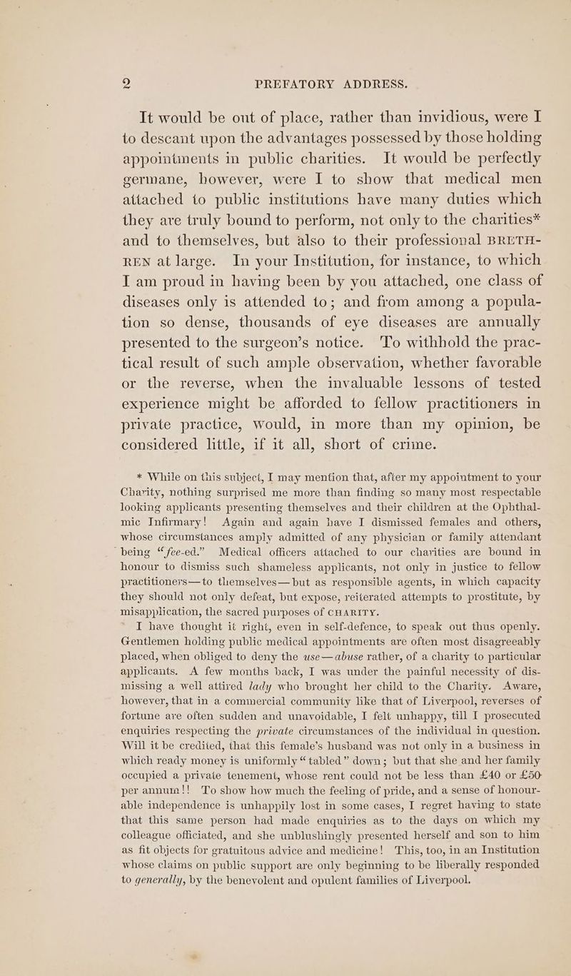 It would be out of place, rather than invidious, were I to descant upon the advantages possessed by those holding appointments in public charities. It would be perfectly germane, however, were I to show that medical men attached to public institutions have many duties which they are truly bound to perform, not only to the charities* and to themselves, but also to their professional BRETH- REN at large. In your Institution, for instance, to which I am proud in having been by you attached, one class of diseases only is attended to; and from among a popula- tion so dense, thousands of eye diseases are annually presented to the surgeon’s notice. 'To withhold the prac- tical result of such ample observation, whether favorable or the reverse, when the invaluable lessons of tested experience might be afforded to fellow practitioners in private practice, Would, in more than my opinion, be considered little, if it all, short of crime. * While on tuis subject, I may mention that, after my appointment to your Charity, nothing surprised me more than finding so many most respectable looking applicants presenting themselves and their children at the Ophthal- mic Infirmary! Again and again have I dismissed females and others, whose circumstances amply admitted of any physician or family attendant being “fee-ed.” Medical officers attached to our charities are bound in honour to dismiss such shameless applicants, not only in justice to fellow practitioners—to themselves— but as responsible agents, in which capacity they should not only defeat, but expose, reiterated attempts to prostitute, by misapplication, the sacred purposes of CHARITY. I have thought it right, even in self-defence, to speak out thus openly. Gentlemen holding public medical appointments are often most disagreeably placed, when obliged to deny the use —abuse rather, of a charity to particular applicants. A few months back, I was under the painful necessity of dis- missing a well attired lady who brought her child to the Charity. Aware, however, that in a commercial community like that of Liverpool, reverses of fortune are often sudden and unavoidable, I felt unhappy, till I prosecuted enquiries respecting the private circumstances of the individual in question. Will it be credited, that this female’s husband was not only in a business in which ready money is uniformly “tabled” down; but that she and her family occupied a private tenement, whose rent could not be less than £40 or £50: per annum!! To show how much the feeling of pride, and a sense of honour- able independence is unhappily lost in some cases, I regret having to state that this same person had made enquiries as to the days on which my colleague officiated, and she unblushingly presented herself and son to him as fit objects for gratuitous advice and medicine! This, too, in an Institution whose claims on public support are only beginning to be liberally responded to generally, by the benevolent and opulent families of Liverpool.