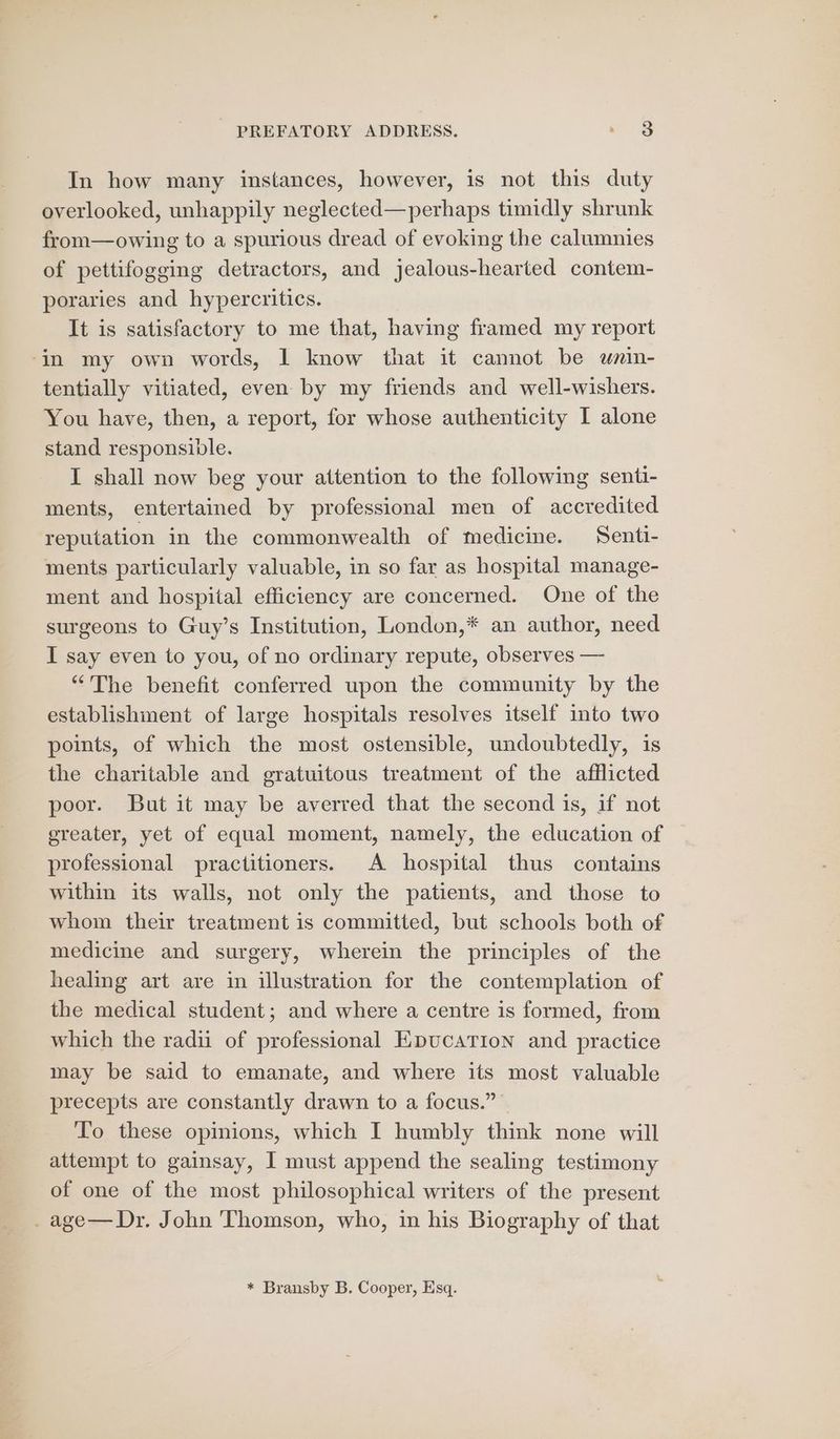 In how many instances, however, is not this duty overlooked, unhappily neglected—perhaps timidly shrunk from—owing to a spurious dread of evoking the calumnies of pettifogging detractors, and jealous-hearted contem- poraries and hypercritics. It is satisfactory to me that, having framed my report -in my own words, 1 know that it cannot be wnin- tentially vitiated, even by my friends and well-wishers. You have, then, a report, for whose authenticity I alone stand responsible. I shall now beg your attention to the following senti- ments, entertained by professional men of accredited reputation in the commonwealth of medicine. Senti- ments particularly valuable, in so far as hospital manage- ment and hospital efficiency are concerned. One of the surgeons to Guy’s Institution, London,* an author, need I say even to you, of no ordinary repute, observes — “The benefit conferred upon the community by the establishment of large hospitals resolves itself into two points, of which the most ostensible, undoubtedly, is the charitable and gratuitous treatment of the afflicted poor. But it may be averred that the second is, if not ereater, yet of equal moment, namely, the education of professional practitioners. A hospital thus contains within its walls, not only the patients, and those to whom their treatment is committed, but schools both of medicine and surgery, wherein the principles of the healing art are in illustration for the contemplation of the medical student; and where a centre is formed, from which the radii of professional EpucaTion and practice may be said to emanate, and where its most valuable precepts are constantly drawn to a focus.” — To these opinions, which I humbly think none will attempt to gainsay, I must append the sealing testimony of one of the most philosophical writers of the present . age— Dr. John Thomson, who, in his Biography of that * Bransby B. Cooper, Esq.