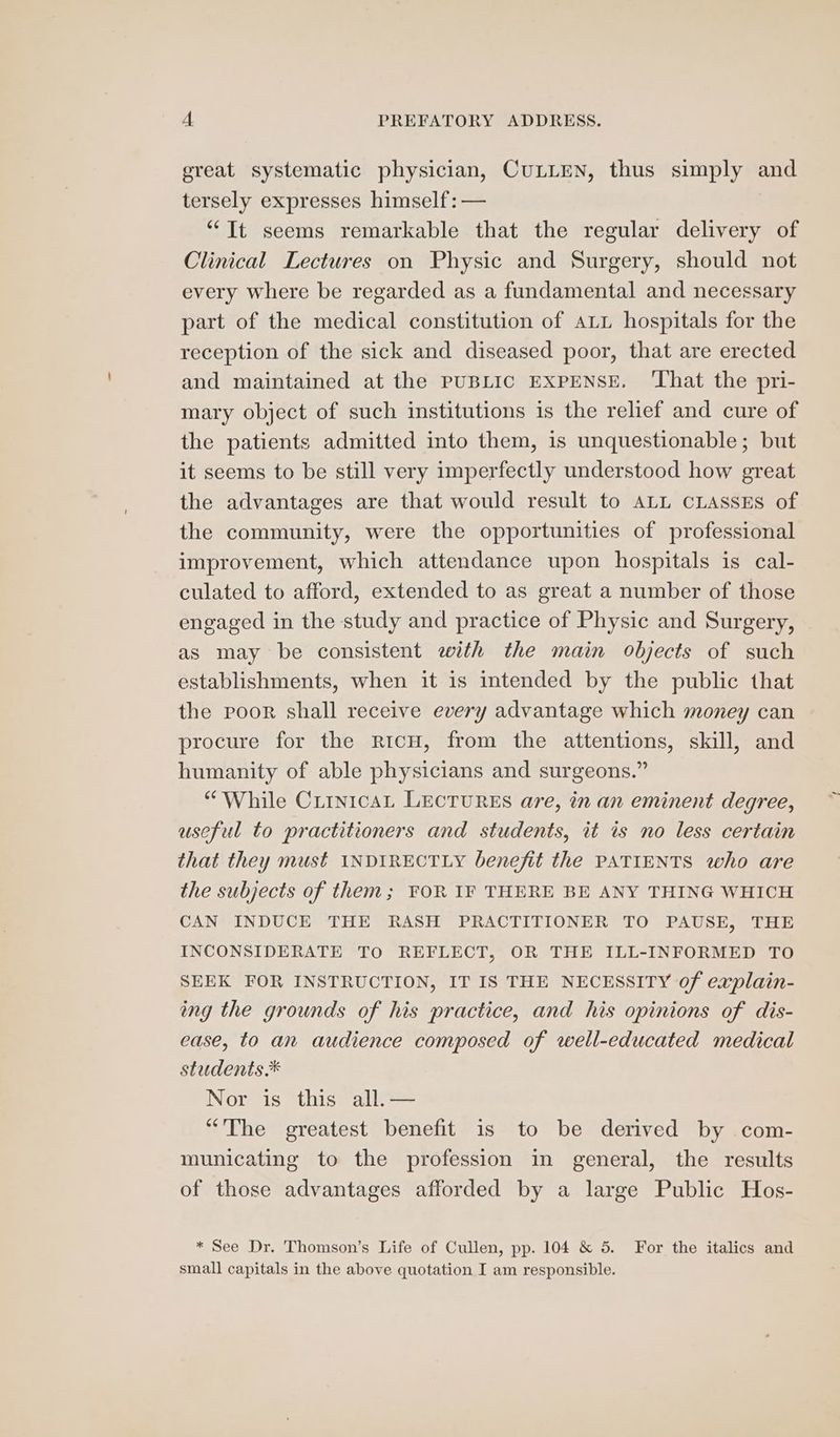 great systematic physician, CULLEN, thus simply and tersely expresses himself: — “It seems remarkable that the regular delivery of Clinical Lectures on Physic and Surgery, should not every where be regarded as a fundamental and necessary part of the medical constitution of ALL hospitals for the reception of the sick and diseased poor, that are erected and maintained at the PUBLIC EXPENSE. ‘That the pri- mary object of such institutions is the relief and cure of the patients admitted into them, is unquestionable; but it seems to be still very imperfectly understood how great the advantages are that would result to ALL CLASSES of the community, were the opportunities of professional improvement, which attendance upon hospitals is cal- culated to afford, extended to as great a number of those engaged in the study and practice of Physic and Surgery, as may be consistent with the main objects of such establishments, when it is intended by the public that the poor shall receive every advantage which money can procure for the ricH, from the attentions, skill, and humanity of able physicians and surgeons.” “While CrinicaAL LECTURES are, in an eminent degree, useful to practitioners and students, it is no less certain that they must INDIRECTLY benefit the PATIENTS who are the subjects of them; FOR IF THERE BE ANY THING WHICH CAN INDUCE THE RASH PRACTITIONER TO PAUSE, THE INCONSIDERATE TO REFLECT, OR THE ILL-INFORMED TO SEEK FOR INSTRUCTION, IT IS THE NECESSITY of explain- ing the grounds of his practice, and his opinions of dis- ease, to an audience composed of well-educated medical students.* Nor is this all. — “The greatest benefit is to be derived by com- municating to the profession in general, the results of those advantages afforded by a large Public Hos- * See Dr. Thomson’s Life of Cullen, pp. 104 &amp; 5. For the italics and small capitals in the above quotation I am responsible.