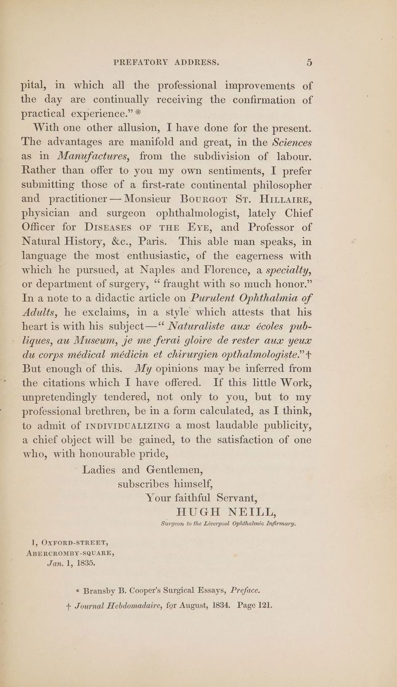 pital, in which all the professional improvements of the day are continually receiving the confirmation of practical experience.” * With one other allusion, I have done for the present. The advantages are manifold and great, in the Sciences as in Manufactures, from the subdivision of labour. Rather than offer to you my own sentiments, I prefer submitting those of a first-rate continental philosopher and practitioner — Monsieur Bourcot Sr. HiILuarre, physician and surgeon ophthalmologist, lately Chief Officer for DISEASES oF THE Ever, and Professor of Natural History, &amp;c., Paris. This able man speaks, in language the most enthusiastic, of the eagerness with which he pursued, at Naples and Florence, a specialty, or department of surgery, “ fraught with so much honor.” In a note to a didactic article on Purulent Ophthalmia of Adults, he exclaims, in a style which attests that his heart is with his subject—‘“* Naturaliste aux écoles pub- liques, au Museum, je me ferai gloire de rester aux yeux du corps médical médicin et chirurgien opthalmologiste.” + But enough of this. JMJ/y opinions may be inferred from the citations which I have offered. If this little Work, unpretendingly tendered, not only to you, but to my professional brethren, be in a form calculated, as I think, to admit of INDIVIDUALIZING a most laudable publicity, a chief object will be gained, to the satisfaction of one who, with honourable pride, Ladies and Gentlemen, subscribes himself, Your faithful Servant, HUGH NEILL, Surgeon to the Liverpool Ophthalmic Infirmary. 1, OxXFORD-STREET, ABERCROMBY-SQUARE, Jan. 1, 1835. + Bransby B. Cooper’s Surgical Essays, Preface. + Journal Hebdomadaire, for August, 1834. Page 121.