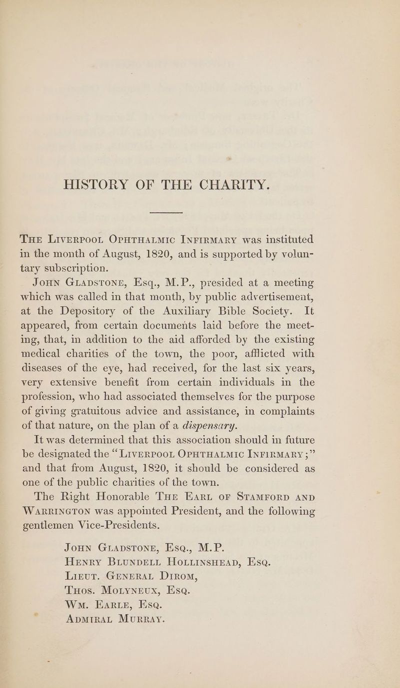 HISTORY OF THE CHARITY. Tue Liverroot OputTHatmic INFIRMARY was instituted in the month of August, 1820, and is supported by volun- tary subscription. JOHN GLADSTONE, Esq., M.P., presided at a meeting which was called in that month, by public advertisement, at the Depository of the Auxiliary Bible Society. It appeared, from certain documents laid before the meet- ing, that, in addition to the aid afforded by the existing medical charities of the town, the poor, afflicted with diseases of the eye, had received, for the last six years, very extensive benefit from certain individuals in the profession, who had associated themselves for the purpose of giving gratuitous advice and assistance, in complaints of that nature, on the plan of a dispensary. It was determined that this association should in future be designated the “LiveRrPpooL OPHTHALMIC INFIRMARY ;” and that from August, 1820, it should be considered as one of the public charities of the town. The Right Honorable THr Ear or STAMFORD AND WARRINGTON was appointed President, and the following gentlemen Vice-Presidents. JOHN GLADSTONE, Esq., M.P. Henry BiunpELL HoLiuinsHeEAD, Esa. LirtuT. GENERAL DrRom, THos. MoLyneux, Esa. Wm. Ears, Esa. ADMIRAL MuRRAY.