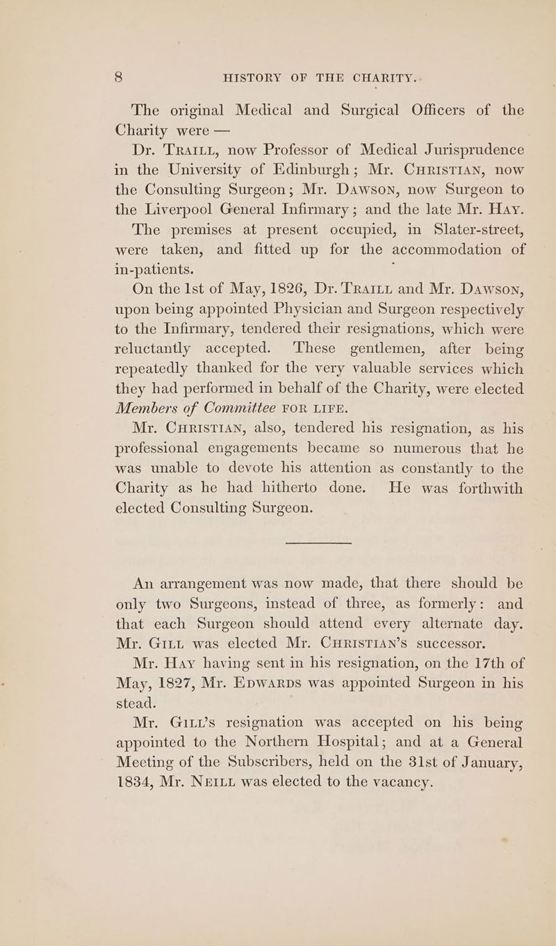 The original Medical and Surgical Officers of the Charity were — Dr. TRAILL, now Professor of Medical Jurisprudence in the University of Edinburgh; Mr. CHRisTIAN, now the Consulting Surgeon; Mr. Dawson, now Surgeon to the Liverpool General Infirmary ; and the late Mr. Hay. The premises at present occupied, in Slater-street, were taken, and fitted up for the accommodation of in-patients. ; On the Ist of May, 1826, Dr. 'TRaiLtt and Mr. Dawson, upon being appointed Physician and Surgeon respectively to the Infirmary, tendered their resignations, which were reluctantly accepted. These gentlemen, after being repeatedly thanked for the very valuable services which they had performed in behalf of the Charity, were elected Members of Committee FOR LIFE. Mr. CHRISTIAN, also, tendered his resignation, as his professional engagements became so numerous that he was unable to devote his attention as constantly to the Charity as he had hitherto done. He was forthwith elected Consulting Surgeon. An arrangement was now made, that there should be only two Surgeons, instead of three, as formerly: and that each Surgeon should attend every alternate day. Mr. GiLt was elected Mr. CHRISTIAN’S successor. Mr. Hay having sent in his resignation, on the 17th of May, 1827, Mr. Epwarps was appointed Surgeon in his stead. | Mr. Gis resignation was accepted on his being appointed to the Northern Hospital; and at a General Meeting of the Subscribers, held on the 31st of January, 1834, Mr. Neri was elected to the vacancy.