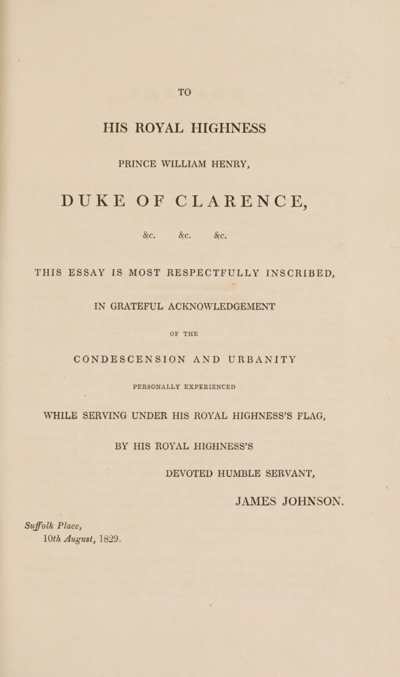 TO HIS ROYAL HIGHNESS PRINCE WILLIAM HENRY, DUKE OF CLARENCE, &amp;e, &amp;e. &amp;e. THIS ESSAY IS MOST RESPECTFULLY INSCRIBED, IN GRATEFUL ACKNOWLEDGEMENT OF THE CONDESCENSION AND URBANITY PERSONALLY EXPERIENCED WHILE SERVING UNDER HIS ROYAL HIGHNESS’S FLAG, BY HIS ROYAL HIGHNESS’S DEVOTED HUMBLE SERVANT, JAMES JOHNSON. Suffolk Place,