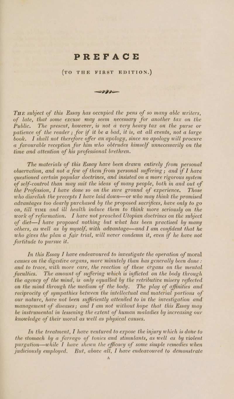 PREFACE (TO THE FIRST EDITION.) THE subject of this Essay has occupied the pens of so many able writers, of late, that some excuse may seem necessary for another tax on the Public. The present, however, is not a very heavy tax on the purse or patience of the reader ; for if it be a bad, it is, at all events, not a large book. I shall not therefore offer an apology, since no apology will procure a favourable reception for him who obtrudes himself unnecessarily on the time and attention of his professional brethren. The materials of this Essay have been drawn entirely from personal observation, and not a few of them from personal suffering ; and if I have questioned certain popular doctrines, and insisted on a more rigorous system of self-control than may suit the ideas of many people, both in and out of the Profession, I have done so on the sure ground of experience. Those who disrelish the precepts I have laid down—or who may think the promised advantages too dearly purchased by the proposed sacrifices, have only to go on, till trmE and ill health induce them to think more seriously on the work of reformation. I have not preached Utopian doctrines on the subject of diet—I have proposed nothing but what has been practised by many others, as well as by myself, with advantage—and I am confident that he who gives the plan a fair trial, will never condemn it, even if he have not fortitude to pursue it. In this Essay I have endeavoured to investigate the operation of moral causes on the digestive organs, more minutely than has generally been done : and to trace, with more care, the reaction of these organs on the mental faculties. The amount of suffering which is inflicted on the body through the agency of the mind, is only equalled by the retributive misery reflected on the mind through the medium of the body. The play of affinities and reciprocity of sympathies between the intellectual and material portions of our nature, have not been sufficiently attended to in the investigation and management of diseases; and I am not without hope that this Essay may be instrumental in lessening the extent of human maladies by increasing our knowledge of their moral as well as physical causes. In the treatment, I have ventured to expose the injury which is done to the stomach by a farrago of tonics and stimulants, as well as by violent purgation—while I have shewn the efficacy of some simple remedies when judiciously employed. But, above all, I have endeavoured to demonstrate A