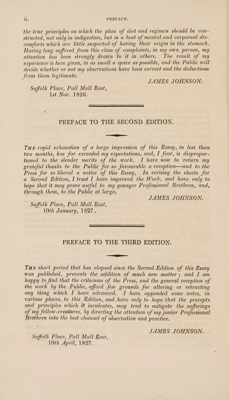 ll. PREFACE. the true principles on which the plan of diet and regimen should be con- structed, not only in indigestion, but in a host of mental and corporeal dis- comforts which are little suspected of having their origin in the stomach. Having long suffered from this class of complaints, in my own person, my attention has been strongly drawn to it in others. The result of my experience is here given, in as small a space as possible, and the Public will decide whether or not my observations have been correct and the deductions from them legitimate. JAMES JOHNSON. Suffolk Place, Pall Mall East, lst Nov. 1826. PREFACE TO THE SECOND EDITION. ee Tue rapid exhaustion of a large impression of this Essay, in less than two months, has far exceeded my expectations, and, I fear, is dispropor- tioned to the slender merits of the work. I have now to return my grateful thanks to the Public for so favourable a reception—and to the Press for so liberal a notice of this Essay, In revising the sheets for a Second Edition, I trust I have improved the Work, and have only to hope that it may prove useful to my younger Professional Brethren, and, through them, to the Public at large. JAMES JOHNSON. Suffolk Place, Pall Mall East, 10th January, 1827. PREFACE TO THE THIRD EDITION. =e THE short period that has elapsed since the Second Edition of this Essay was published, prevents the addition of much new matter; and I am happy to find that the criticisms of the Press, and the general reception of the work by the Public, afford few grounds for altering or retracting any thing which I have advanced. I have appended some notes, in various places, to this Edition, and have only to hope that the precepts and principles which it inculcates, may tend to mitigate the sufferings of my fellow-creatures, by directing the attention of my junior Professional Brethren into the best channel of observation and practice. JAMES JOHNSON. Suffolk Place, Pall Mall East, 10th April, 1827.
