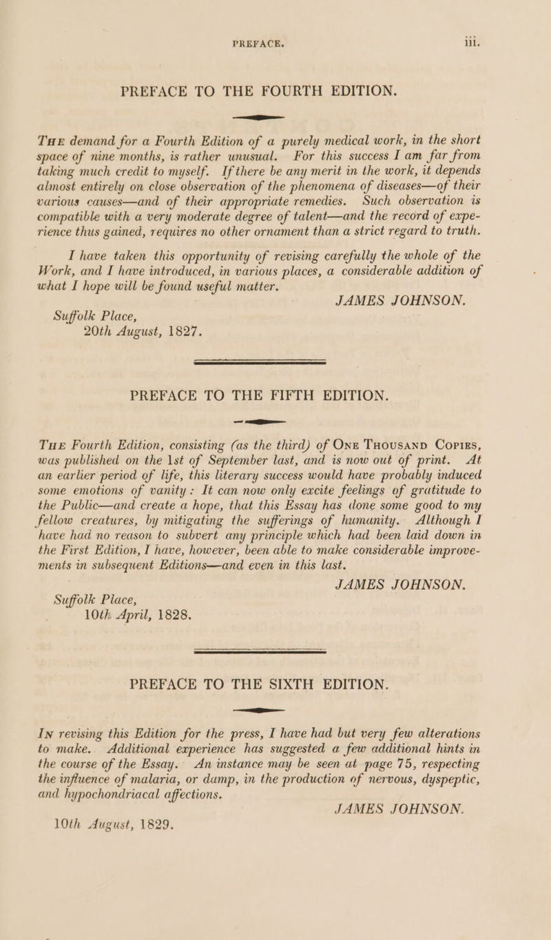 PREFACE TO THE FOURTH EDITION. +g THE demand for a Fourth Edition of a purely medical work, in the short space of nine months, is rather unusual. For this success I am far from taking much credit to myself. If there be any merit in the work, it depends almost entirely on close observation of the phenomena of diseases—of their various causes—and of their appropriate remedies. Such observation is compatible with a very moderate degree of talent—and the record of expe- rience thus gained, requires no other ornament than a strict regard to truth. I have taken this opportunity of revising carefully the whole of the Work, and I have introduced, in various places, a considerable addition of what I hope will be found useful matter. JAMES JOHNSON. Suffolk Place, 20th August, 1827. eR ARTES ALES OATS PREFACE TO THE FIFTH EDITION. ican, THE Fourth Edition, consisting (as the third) of One THousanp Copigs, was published on the 1st of September last, and is now out of print. At an earlier period of life, this literary success would have probably induced some emotions of vanity: It can now only excite feelings of gratitude to the Public—and create a hope, that this Essay has done some good to my fellow creatures, by mitigating the sufferings of humanity. Although I have had no reason to subvert any principle which had been laid down in the First Edition, I have, however, been able to make considerable improve- ments in subsequent Editions—and even in this last. JAMES JOHNSON. Suffolk Place, 10th April, 1828. PREFACE TO THE SIXTH EDITION. i In revising this Edition for the press, I have had but very few alterations to make. Additional experience has suggested a few additional hints in the course of the Essay. An instance may be seen at page 75, respecting the influence of malaria, or damp, in the production of nervous, dyspeptic, and hypochondriacal affections. JAMES JOHNSON.