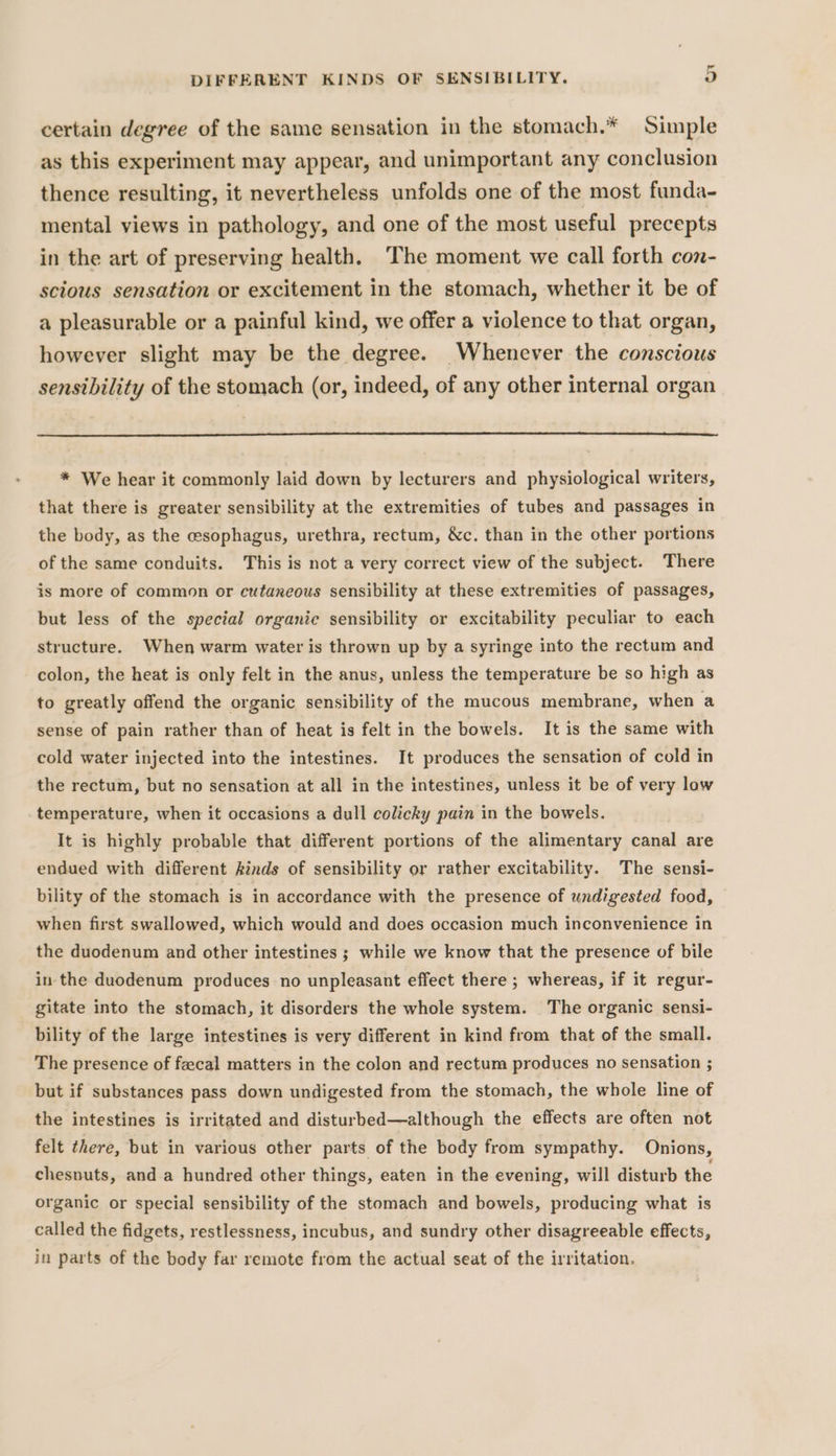 certain degree of the same sensation in the stomach.* Simple as this experiment may appear, and unimportant any conclusion thence resulting, it nevertheless unfolds one of the most funda- mental views in pathology, and one of the most useful precepts in the art of preserving health. The moment we call forth con- scious sensation or excitement in the stomach, whether it be of a pleasurable or a painful kind, we offer a violence to that organ, however slight may be the degree. Whenever the conscious sensibility of the stomach (or, indeed, of any other internal organ * We hear it commonly laid down by lecturers and physiological writers, that there is greater sensibility at the extremities of tubes and passages in the body, as the cesophagus, urethra, rectum, &amp;c. than in the other portions of the same conduits. This is not a very correct view of the subject. There is more of common or cutaneous sensibility at these extremities of passages, but less of the special organic sensibility or excitability peculiar to each structure. When warm water is thrown up by a syringe into the rectum and colon, the heat is only felt in the anus, unless the temperature be so high as to greatly offend the organic sensibility of the mucous membrane, when a sense of pain rather than of heat is felt in the bowels. It is the same with cold water injected into the intestines. It produces the sensation of cold in the rectum, but no sensation at all in the intestines, unless it be of very low temperature, when it occasions a dull colicky pain in the bowels. It is highly probable that different portions of the alimentary canal are endued with different kinds of sensibility or rather excitability. The sensi- bility of the stomach is in accordance with the presence of undigested food, when first swallowed, which would and does occasion much inconvenience in the duodenum and other intestines ; while we know that the presence of bile in the duodenum produces no unpleasant effect there ; whereas, if it regur- gitate into the stomach, it disorders the whole system. The organic sensi- bility of the large intestines is very different in kind from that of the small. The presence of fecal matters in the colon and rectum produces no sensation ; but if substances pass down undigested from the stomach, the whole line of the intestines is irritated and disturbed—although the effects are often not felt there, but in various other parts of the body from sympathy. Onions, chesnuts, and a hundred other things, eaten in the evening, will disturb the organic or special sensibility of the stomach and bowels, producing what is called the fidgets, restlessness, incubus, and sundry other disagreeable effects, in parts of the body far remote from the actual seat of the irritation.