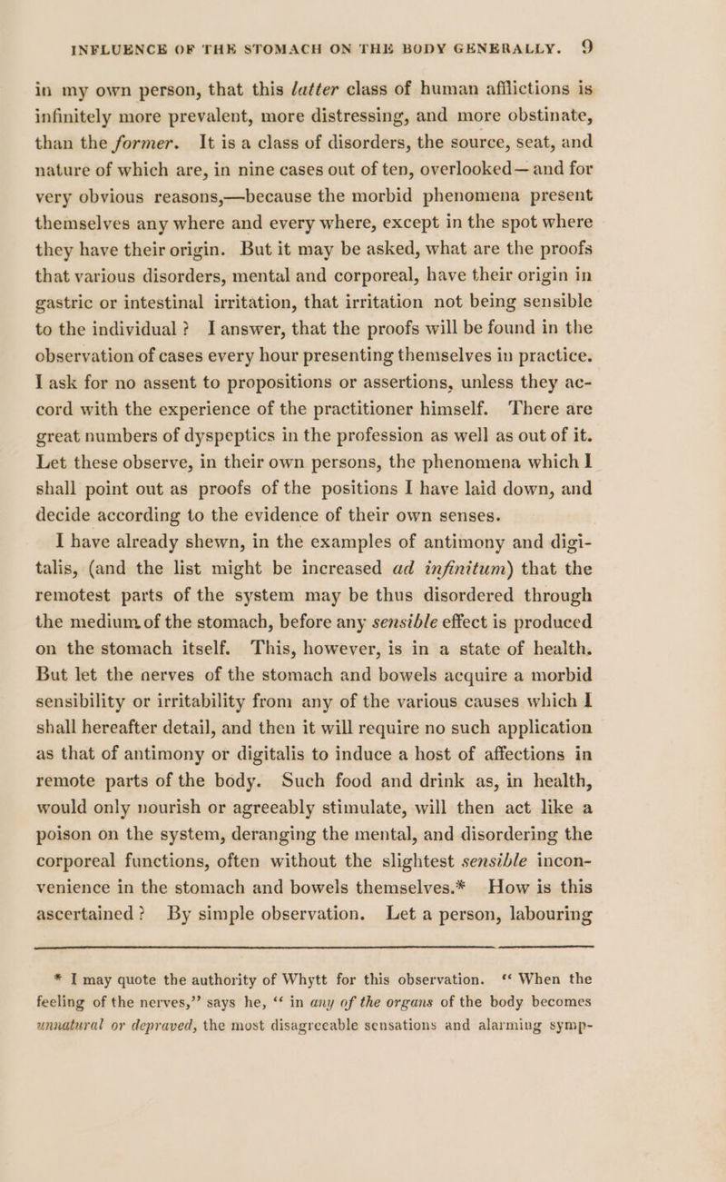 in my own person, that this /a¢ter class of human afilictions is infinitely more prevalent, more distressing, and more obstinate, than the former. It isa class of disorders, the source, seat, and nature of which are, in nine cases out of ten, overlooked— and for very obvious reasons,—because the morbid phenomena present themselves any where and every where, except in the spot where they have their origin. But it may be asked, what are the proofs that various disorders, mental and corporeal, have their origin in gastric or intestinal irritation, that irritation not being sensible to the individual? J answer, that the proofs will be found in the observation of cases every hour presenting themselves in practice. I ask for no assent to propositions or assertions, unless they ac- cord with the experience of the practitioner himself. ‘There are great numbers of dyspeptics in the profession as well as out of it. Let these observe, in their own persons, the phenomena which I] shall point out as proofs of the positions I have laid down, and decide according to the evidence of their own senses. I have already shewn, in the examples of antimony and digi- talis, (and the list might be increased ad infinitum) that the remotest parts of the system may be thus disordered through the medium of the stomach, before any sensible effect is produced on the stomach itself. This, however, is in a state of health. But let the nerves of the stomach and bowels acquire a morbid sensibility or irritability from any of the various causes which I shall hereafter detail, and then it will require no such application as that of antimony or digitalis to induce a host of affections in remote parts of the body. Such food and drink as, in health, would only nourish or agreeably stimulate, will then act like a poison on the system, deranging the mental, and disordering the corporeal functions, often without the slightest sensible incon- venience in the stomach and bowels themselves.* How is this ascertained? By simple observation. Let a person, labouring * I may quote the authority of Whytt for this observation. ‘* When the feeling of the nerves,”’ says he, “‘ in any of the organs of the body becomes unnatural or depraved, the most disagreeable sensations and alarming symp-