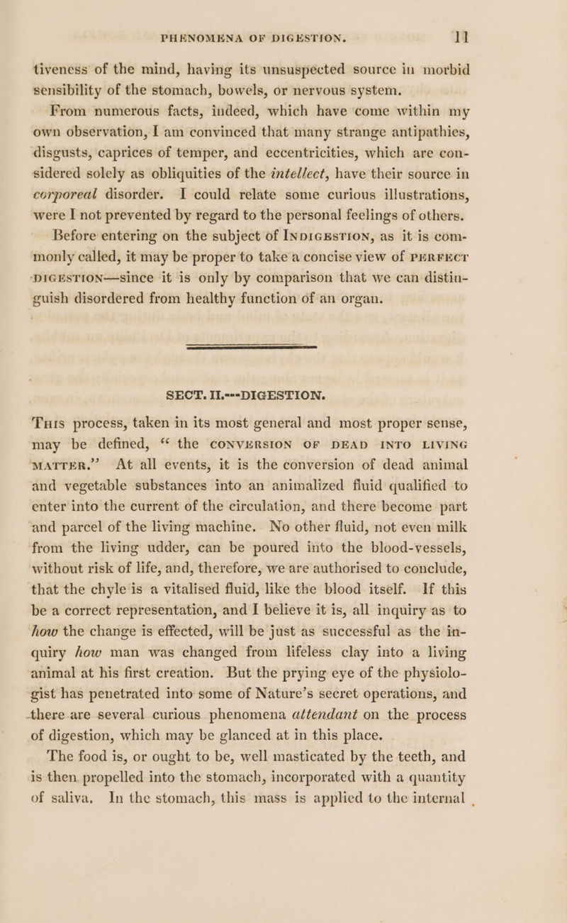 tiveness of the mind, having its unsuspected source in morbid sensibility of the stomach, bowels, or nervous system. From numerous facts, indeed, which have come within my own observation, | am convinced that many strange antipathies, disgusts, caprices of temper, and eccentricities, which are con- sidered solely as obliquities of the intellect, have their source in corporeal disorder. I could relate some curious illustrations, were I not prevented by regard to the personal feelings of others. Before entering on the subject of INDIGESTION, as it is com- monly called, it may be proper to take a concise view of PERFECT DIGESTION—since it is only by comparison that we can distin- guish disordered from healthy function of an organ. SECT. IL---DIGESTION. Tuts process, taken in its most general and most proper sense, may be defined, “ the CONVERSION OF DEAD INTO LIVING MATTER.” At all events, it is the conversion of dead animal and vegetable substances into an animalized fluid qualified to enter into the current of the circulation, and there become part ‘and parcel of the living machine. No other fluid, not even milk from the living udder, can be poured into the blood-vessels, without risk of life, and, therefore, we are authorised to conclude, that the chyle is a vitalised fluid, like the blood itself. If this be a correct representation, and I believe it is, all inquiry as to how the change 1s effected, will be just as successful as the in- quiry Aow man was changed from lifeless clay into a living animal at his first creation. But the prying eye of the physiolo- gist has penetrated into some of Nature’s secret operations, and there are several curious phenomena aftendant on the process of digestion, which may be glanced at in this place. | The food is, or ought to be, well masticated by the teeth, and is then. propelled into the stomach, incorporated with a quantity of saliva, In the stomach, this mass is applied to the internal .