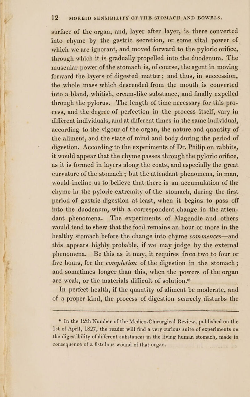 surface of the organ, and, layer after layer, is there converted into chyme by the gastric secretion, or some vital power of which we are ignorant, and moved forward to the pyloric orifice, through which it is gradually propelled into the duodenum. The muscular power of the stomach is, of course, the agent in moving forward the layers of digested matter; and thus, in succession, the whole mass which descended from the mouth is converted into a bland, whitish, cream-like substance, and finally expelled through the pylorus. The length of time necessary for this pro- cess, and the degree of perfection in the process itself, vary in different individuals, and at different times in the same individual, according to the vigour of the organ, the nature and quantity of the aliment, and the state of mind and body during the period of digestion. According to the experiments of Dr. Philip on rabbits, it would appear that the chyme passes through the pyloric orifice, as it is formed in layers along the coats, and especially the great curvature of the stomach; but the attendant phenomena, in man, would incline us to believe that there is an accumulation of the chyme in the pyloric extremity of the stomach, during the first period of gastric digestion at least, when it begins to pass off into the duodenum, with a correspondent change in the atten- dant phenomena. ‘The experiments of Magendie and others would tend to shew that the food remains an hour or more in the healthy stomach before the change into chyme commences—and this appears highly probable, if we may judge by the external phenomena. Be this as it may, it requires from two to four or five hours, for the completion of the digestion in the stomach ; and sometimes longer than this, when the powers of the organ are weak, or the materials difficult of solution.* . In perfect health, if the quantity of aliment be moderate, and of a proper kind, the process of digestion scarcely disturbs the * In the 12th Number of the Medico-Chirurgical Review, published on the Ist of April, 1827, the reader will find a very curious suite of experiments on the digestibility of different substances in the living human stomach, made in consequence of a fistulous wound of that organ.