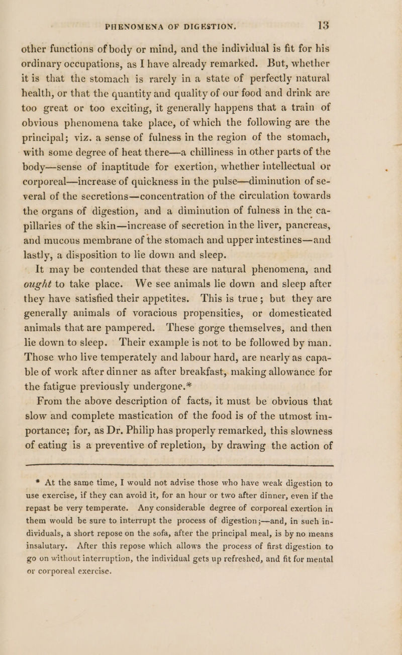 other functions of body or mind, and the individual is fit for his ordinary occupations, as I have already remarked. But, whether itis that the stomach is rarely in a state of perfectly natural health, or that the quantity and quality of our food and drink are too great or too exciting, it generally happens that a train of obvious phenomena take place, of which the following are the principal; viz. a sense of fulness in the region of the stomach, with some degree of heat there—a chilliness in other parts of the body—sense of inaptitude for exertion, whether intellectual or corporeal—increase of quickness in the pulse—diminution of se- veral of the secretions—concentration of the circulation towards the organs of digestion, and a diminution of fulness in the ca- pillaries of the skin—increase of secretion in the liver, pancreas, and mucous membrane of the stomach and upper intestines—and lastly, a disposition to lie down and sleep. _It may be contended that these are natural phenomena, and ought to take place. We see animals lie down and sleep after they have satisfied their appetites. This is true; but they are generally animals of voracious propensities, or domesticated animals that are pampered. ‘These gorge themselves, and then lie down to sleep. Their example is not to be followed by man. Those who live temperately and labour hard, are nearly as capa- ble of work after dinner as after breakfast, making allowance for the fatigue previously undergone.* From the above description of facts, it must be obvious that slow and complete mastication of the food is of the utmost im- portance; for, as Dr. Philip has properly remarked, this slowness of eating is a preventive of repletion, by drawing the action of * At the same time, I would not advise those who have weak digestion to use exercise, if they can avoid it, for an hour or two after dinner, even if the repast be very temperate. Any considerable degree of corporeal exertion in them would be sure to interrupt the process of digestion ;—and, in such in- dividuals, a short repose on the sofa, after the principal meal, is by no means insalutary. After this repose which allows the process of first digestion to go on without interruption, the individual gets up refreshed, and fit for mental or corporeal exercise.