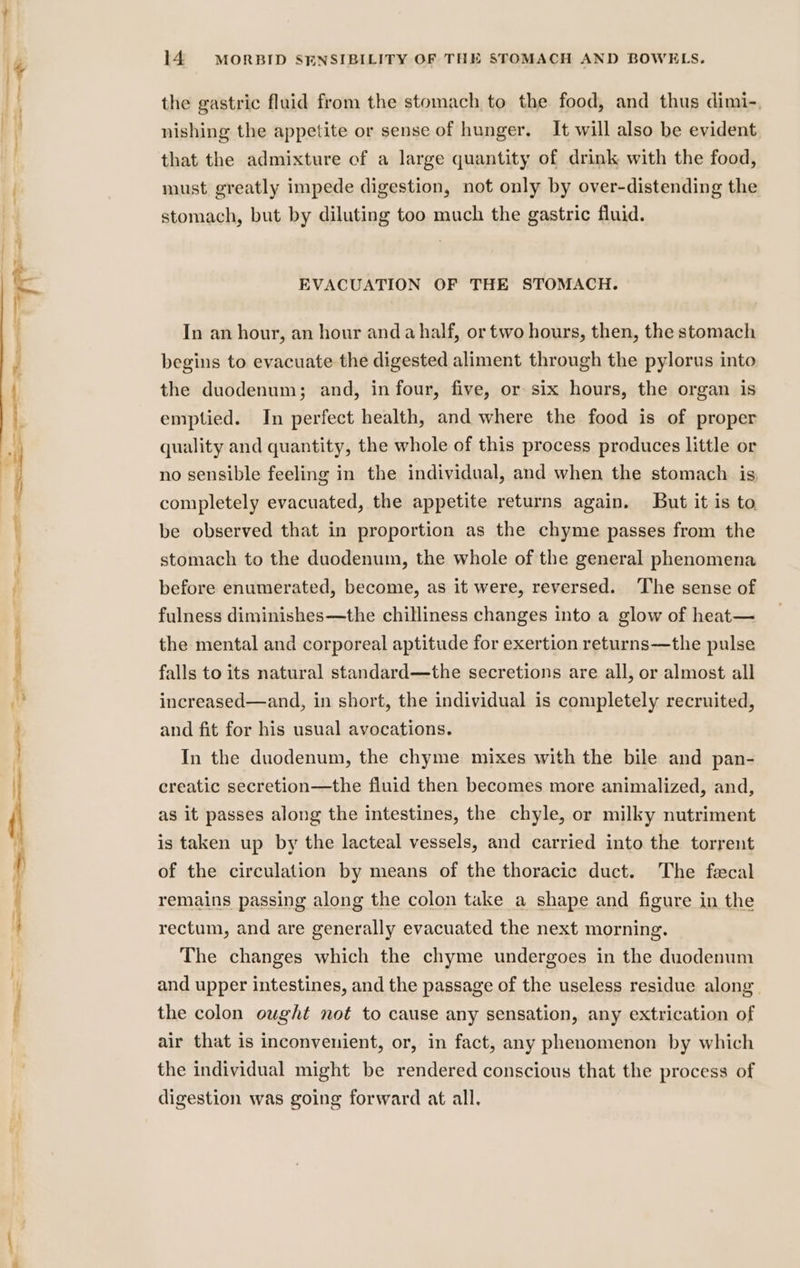 — the gastric fluid from the stomach to the food, and thus dimi-., nishing the appetite or sense of hunger. It will also be evident that the admixture of a large quantity of drink with the food, must greatly impede digestion, not only by over-distending the stomach, but by diluting too much the gastric fluid. EVACUATION OF THE STOMACH. In an hour, an hour anda half, or two hours, then, the stomach begins to evacuate the digested aliment through the pylorus into the duodenum; and, in four, five, or six hours, the organ is emptied. In perfect health, and where the food is of proper quality and quantity, the whole of this process produces little or no sensible feeling in the individual, and when the stomach is; completely evacuated, the appetite returns again. But it is to. be observed that in proportion as the chyme passes from the stomach to the duodenum, the whole of the general phenomena before enumerated, become, as it were, reversed. ‘The sense of fulness diminishes—the chilliness changes into a glow of heat— the mental and corporeal aptitude for exertion returns—the pulse falls to its natural standard—the secretions are all, or almost all increased—and, in short, the individual is completely recruited, and fit for his usual avocations. In the duodenum, the chyme mixes with the bile and pan- creatic secretion—the fluid then becomes more animalized, and, as it passes along the intestines, the chyle, or milky nutriment is taken up by the lacteal vessels, and carried into the torrent of the circulation by means of the thoracic duct. The fecal remains passing along the colon take a shape and figure in the rectum, and are generally evacuated the next morning. The changes which the chyme undergoes in the duodenum and upper intestines, and the passage of the useless residue along. the colon ought not to cause any sensation, any extrication of air that is inconvenient, or, in fact, any phenomenon by which the individual might be rendered conscious that the process of digestion was going forward at all,