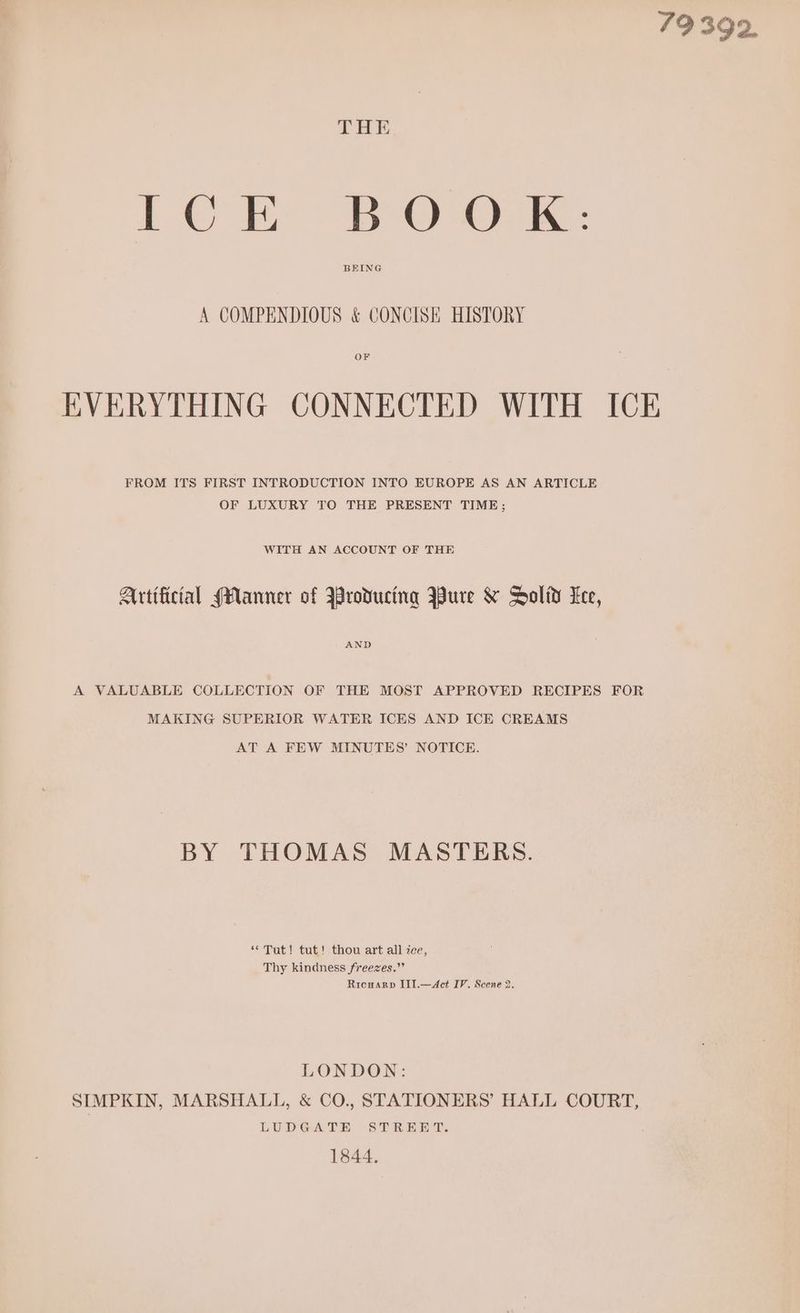 79 392. THE dG Oe Dies 5 Oe Ge Le BEING A COMPENDIOUS & CONCISH HISTORY OF EVERYTHING CONNECTED WITH ICE FROM ITS FIRST INTRODUCTION INTO EUROPE AS AN ARTICLE OF LUXURY TO THE PRESENT TIME; WITH AN ACCOUNT OF THE Artificial (Hanner of Wroducing Bure & Solid Lee, AND A VALUABLE COLLECTION OF THE MOST APPROVED RECIPES FOR MAKING SUPERIOR WATER ICES AND ICE CREAMS AT A FEW MINUTES’ NOTICE. BY THOMAS MASTERS. “Tut! tut! thou art all ice, Thy kindness freezes.” Ricwarp Iil.—Act IV. Scene 2. LONDON: SIMPKIN, MARSHALL, & CO., STATIONERS’ HALL COURT, LUDGATE STREET. 1844,