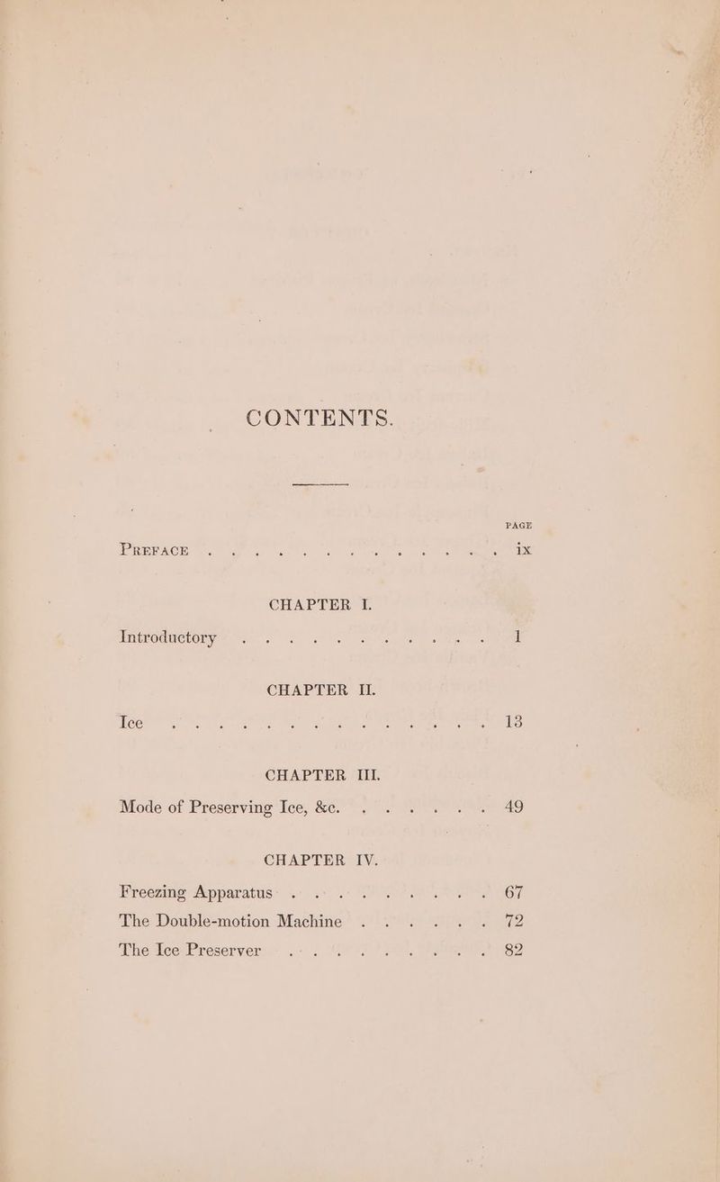 CONTENTS. PAGE EREPACE Wa SP Gls ve kre ke CHAPTER 1. Gatroduevery = 6 6k ee ee es i| CHAPTER II. Ice oN ee ee he are rike Wier Mort eon ee me ei CHAPTER III. Mode of Preservitig ‘Ice, Se. yo Ee aD CHAPTER IV. Freezing Apparatus” 3° .6 0° POR OP ne SOF The Double-motion: Machine’ 27) 5) CANO ga