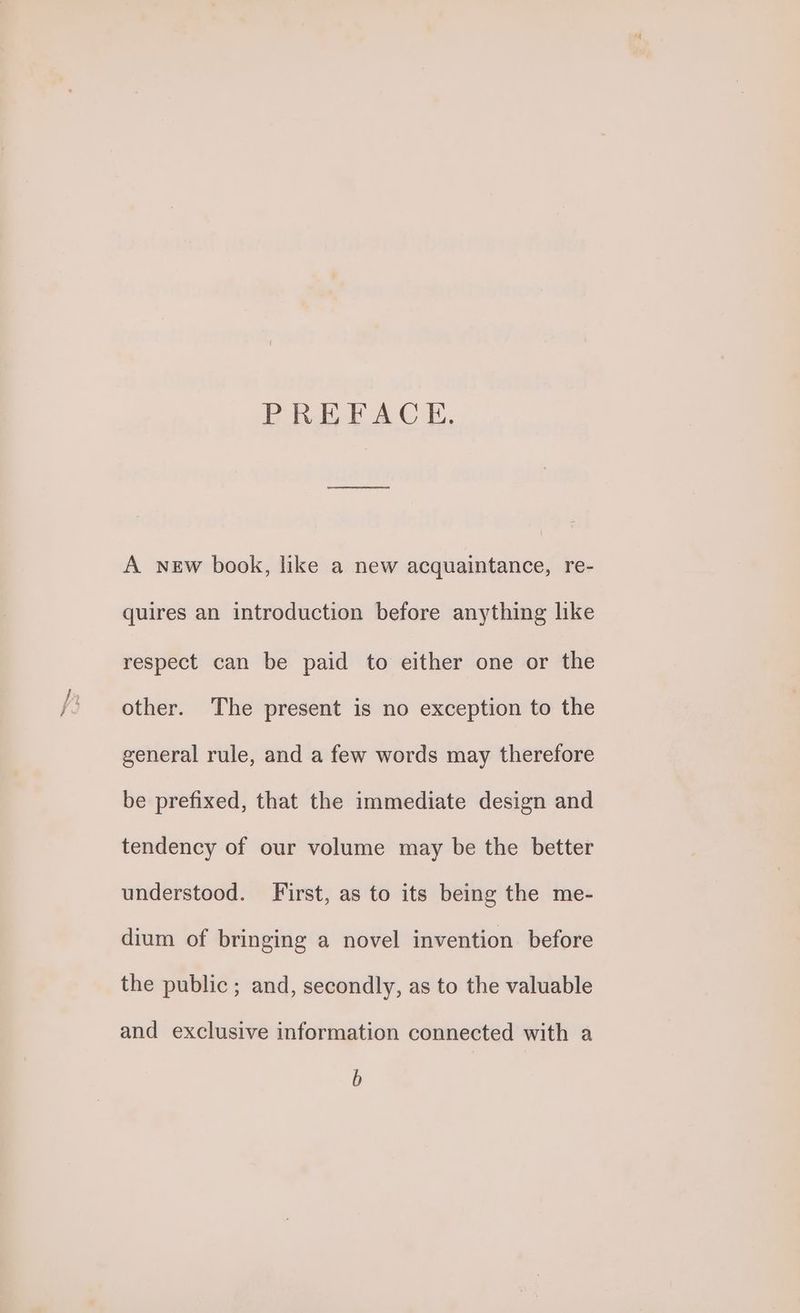 PREFACE. A NEw book, like a new acquaintance, re- quires an introduction before anything like respect can be paid to either one or the other. The present is no exception to the general rule, and a few words may therefore be prefixed, that the immediate design and tendency of our volume may be the better understood. First, as to its being the me- dium of bringing a novel invention before the public ; and, secondly, as to the valuable and exclusive information connected with a b