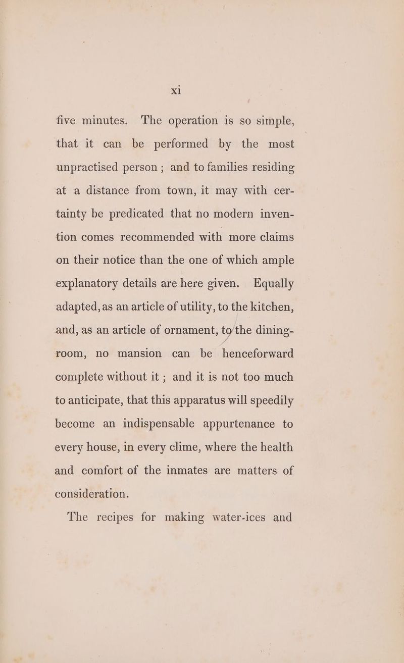 five minutes. The operation is so simple, that it can be performed by the most unpractised person ; and to families residing at a distance from town, it may with cer- tainty be predicated that no modern inven- tion comes recommended with more claims on their notice than the one of which ample explanatory details are here given. Equally adapted, as an article of utility, to the kitchen, and, as an article of ornament, tothe dining- room, no mansion can be neaieatataeul complete without it ; and it is not too much to anticipate, that this apparatus will speedily become an indispensable appurtenance to every house, in every clime, where the health and comfort of the inmates are matters of consideration. The recipes for making water-ices and