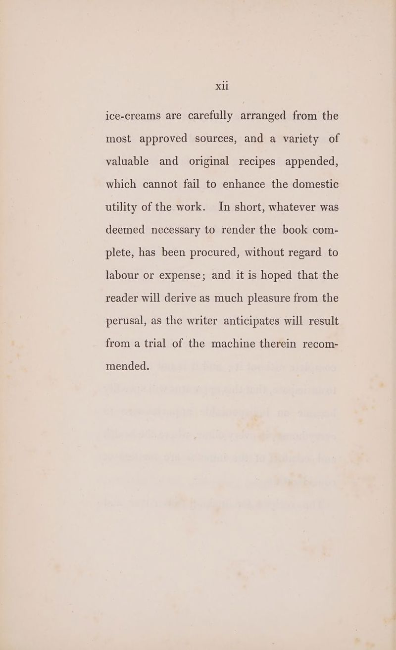 ice-creams are carefully arranged from the most approved sources, and a variety of valuable and original recipes appended, which cannot fail to enhance the domestic utility of the work. In short, whatever was deemed necessary to render the book com- plete, has been procured, without regard to labour or expense; and it is hoped that the reader will derive as much pleasure from the perusal, as the writer anticipates will result from a trial of the machine therein recom- mended.