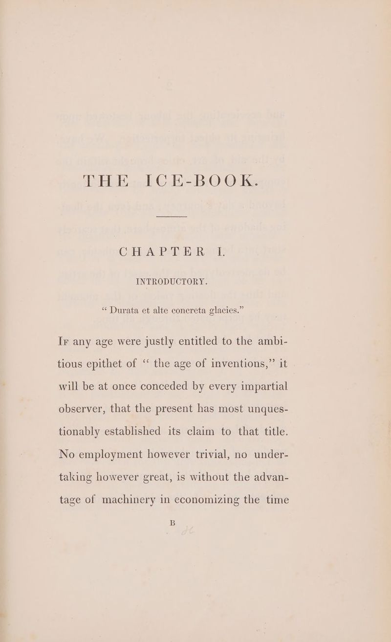 HA sod © -BiO O Ke ee CHA PT Ree’ INTRODUCTORY. “‘ Durata et alte concreta glacies.” Ir any age were justly entitled to the ambi- tious epithet of ‘‘ the age of inventions,” it will be at onee conceded by every impartial observer, that the present has most unques- tionably established its claim to that title. No employment however trivial, no under- taking however great, is without the advan- tage of machinery in economizing the time