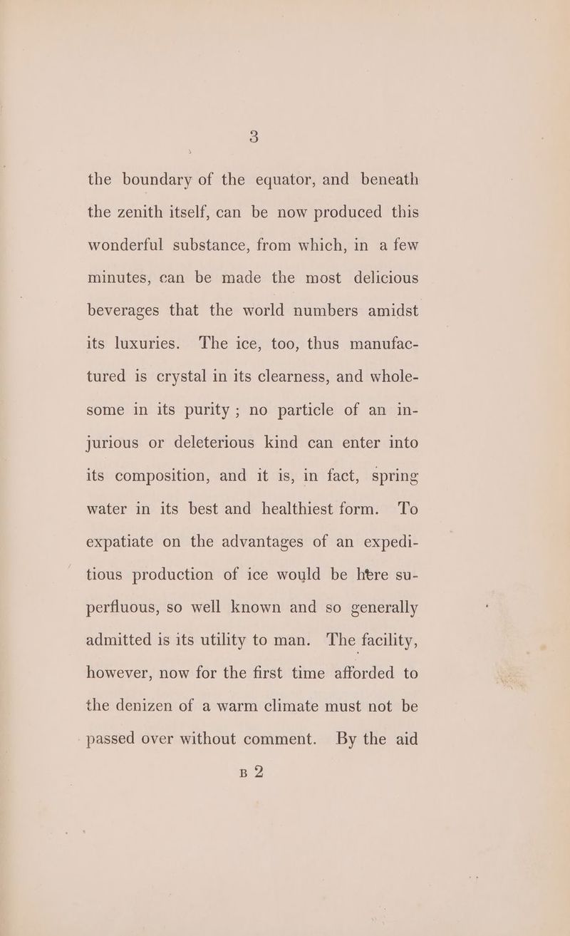\ the boundary of the equator, and beneath the zenith itself, can be now produced this wonderful substance, from which, in a few minutes, can be made the most delicious beverages that the world numbers amidst its luxuries. The ice, too, thus manufac- tured is crystal in its clearness, and whole- some in its purity ; no particle of an in- jurious or deleterious kind can enter into its composition, and it is, in fact, spring water in its best and healthiest form. To expatiate on the advantages of an expedi- tious production of ice would be htre su- perfluous, so well known and so generally admitted is its utility to man. The facility, however, now for the first time afforded to the denizen of a warm climate must not be passed over without comment. By the aid B2