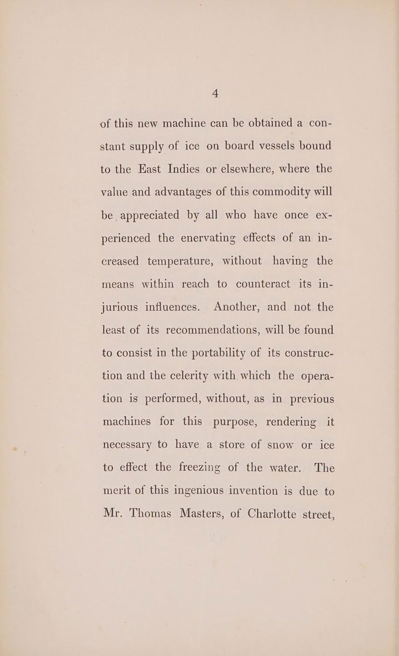 of this new machine can be obtained a con- stant supply of ice on board ee bound to the East Indies or elsewhere, where the value and advantages of this commodity will be appreciated by all who have once ex- perienced the enervating effects of an in- creased temperature, without having the means within reach to counteract its in- jurious influences. Another, and not the least of its recommendations, will be found to consist in the portability of its construc- tion and the celerity with which the opera- tion is performed, without, as in previous machines for this purpose, rendering it necessary to have a store of snow or ice to effect the freezing of the water. The merit of this ingenious invention is due to Mr. Thomas Masters, of Charlotte street,