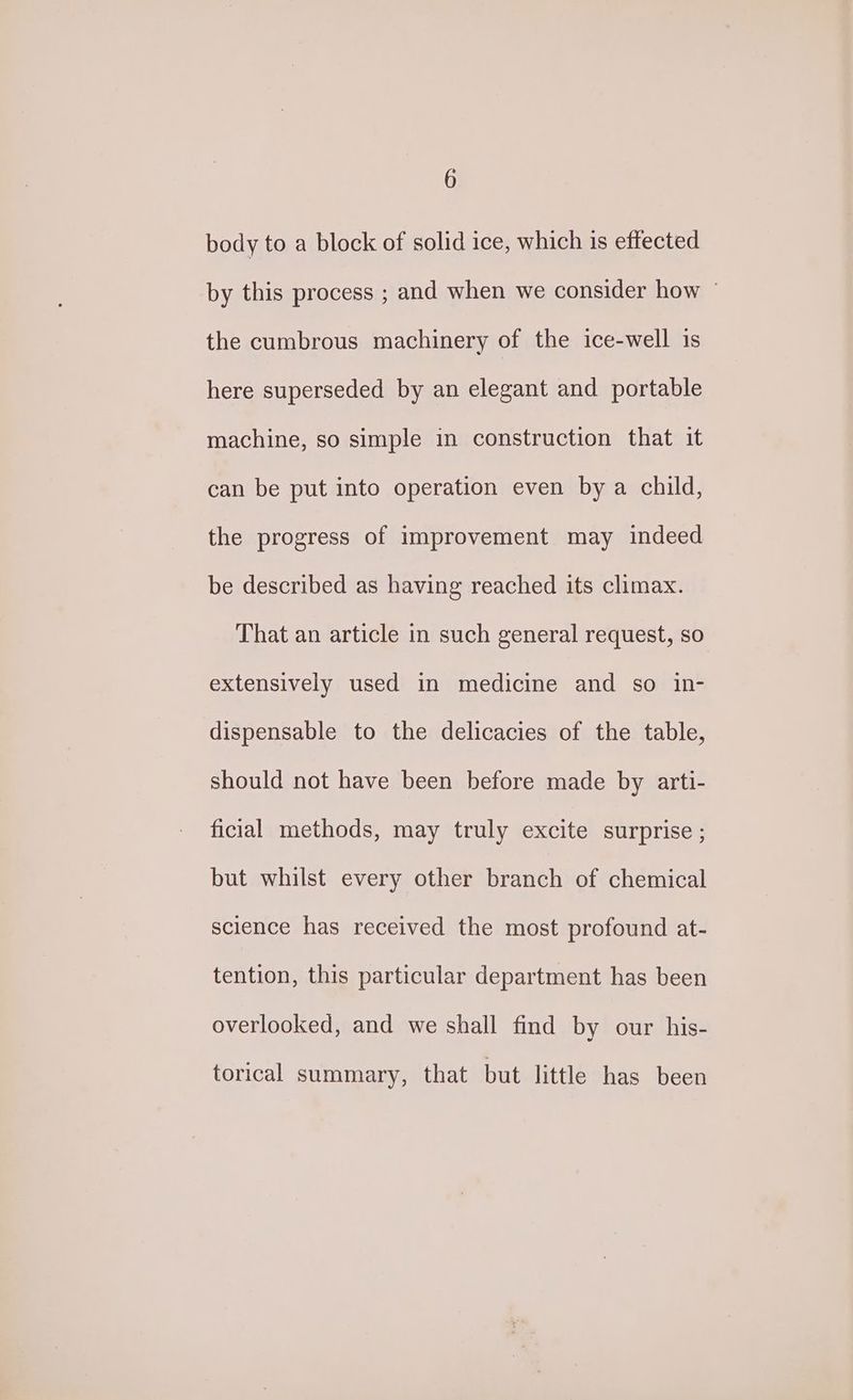 body to a block of solid ice, which is effected by this process ; and when we consider how — the cumbrous machinery of the ice-well is here superseded by an elegant and portable machine, so simple in construction that it can be put into operation even by a child, the progress of improvement may indeed be described as having reached its climax. That an article in such general request, so extensively used in medicine and so in- dispensable to the delicacies of the table, should not have been before made by arti- ficial methods, may truly excite surprise ; but whilst every other branch of chemical science has received the most profound at- tention, this particular department has been overlooked, and we shall find by our his- torical summary, that but little has been