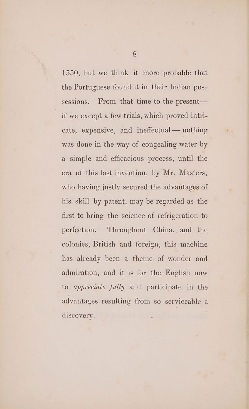 1550, but we think it more probable that the Portuguese found it in their Indian ae sessions. From that time to the present— if we except a few trials, which proved intri- cate, expensive, and ineffectual — nothing was done in the way of congealing water by a simple and efficacious process, until the era of this last invention, by Mr. Masters, who having justly secured the advantages of his skill by patent, may be regarded as the first to bring the science of refrigeration to perfection. Throughout China, and the colonies, British and foreign, this machine has already been a theme of wonder and admiration, and it is for the English now to appreciate fully and participate in the advantages resulting from so serviceable a discovery.