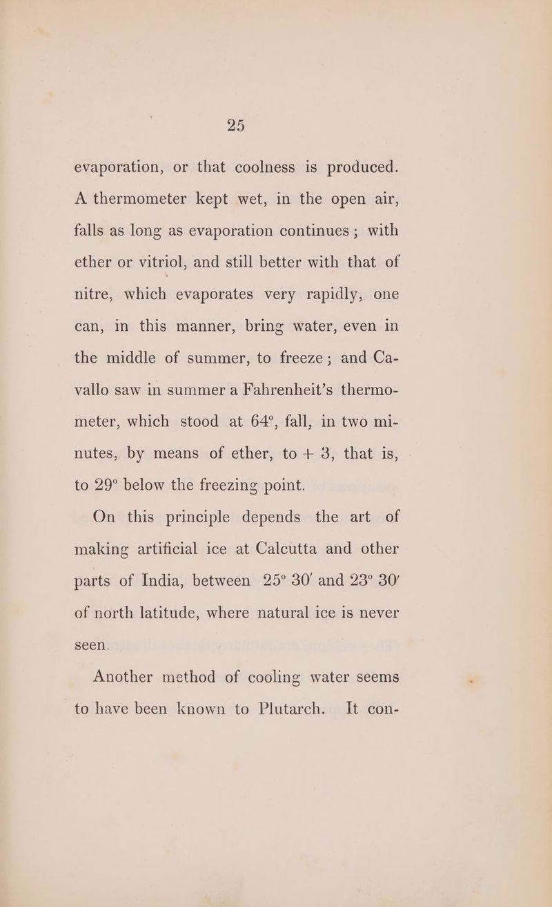 evaporation, or that coolness is produced. A thermometer kept wet, in the open air, falls as long as evaporation continues ; with ether or vitriol, and still better with that of nitre, which evaporates very rapidly, one can, in this manner, bring water, even in the middle of summer, to freeze; and Ca- vallo saw in summer a Fahrenheit’s thermo- meter, which stood at 64°, fall, in two mi- nutes, by means of ether, to + 3, that is, to 29° below the freezing point. On this principle depends the art of making artificial ice at Calcutta and other parts of India, between 25° 30' and 23° 30’ of north latitude, where natural ice is never seen. Another method of cooling water seems to have been known to Plutarch. It con-