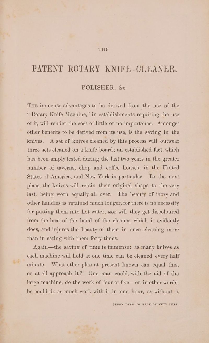 THE PATENT ROTARY KNIFE-CLEANER, POLISHER, &c. THE immense advantages to be derived from the use of the “ Rotary Knife Machine,” in establishments requiring the use of it, will render the cost of little or no importance. Amongst other benefits to be derived from its use, is the saving in the knives. A set of knives cleaned by this process will outwear three sets cleaned on a knife-board; an established fact, which has been amply tested during the last two years in the greater number of taverns, chop and coffee houses, in the United States of America, and New York in particular. In the next place, the knives will retain their original shape to the very last, being worn equally all over. The beauty of ivory and other handles is retained much longer, for there is no necessity for putting them into hot water, nor will they get discoloured from the heat of the hand of the cleaner, which it evidently does, and injures the beauty of them in once cleaning more than in eating with them forty times. Again—the saving of time is immense: as many knives as cach machine will hold at one time can be cleaned every half minute. What other plan at present known can equal this, or at all approach it? One man could, with the aid of the large machine, do the work of four or five—or, in other words, {TURN OVER TO BACK OF NEXT LEAF.
