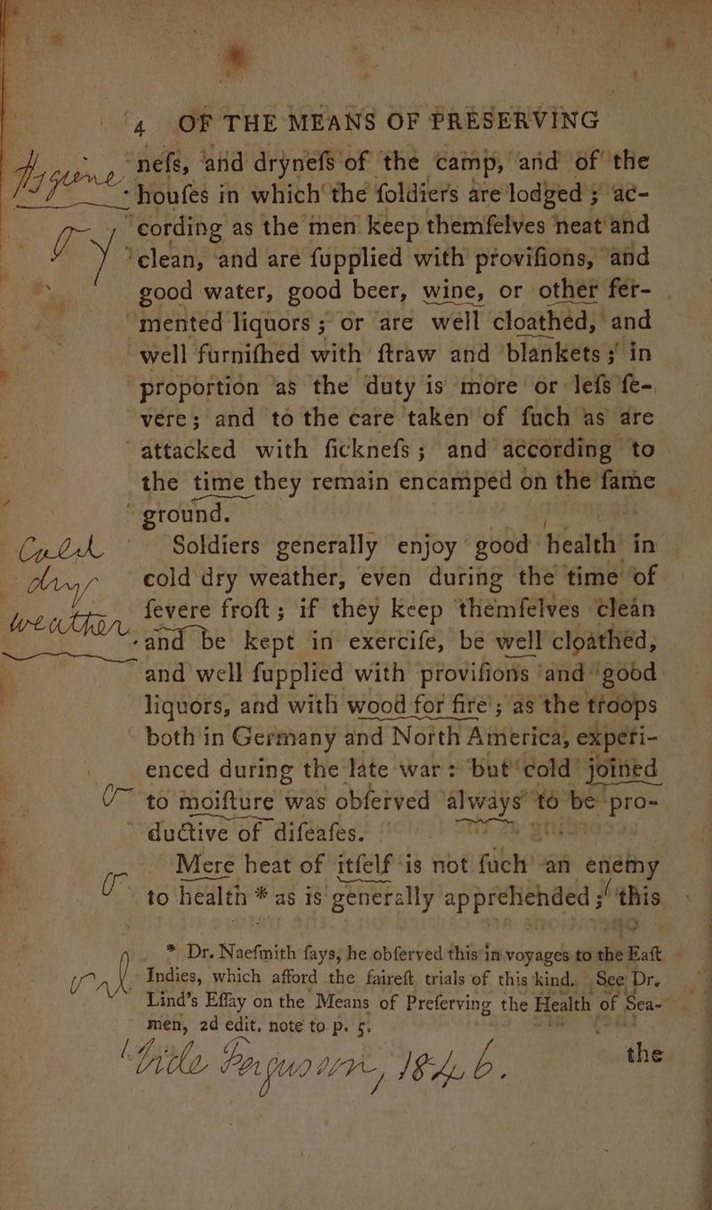 Die nefs, ‘aid drynefs of the ‘camp, ‘and of’ the houfes in which‘ the foldiers are: lodged 5 3 ac- good water, good beer, wine, or other fer- . vere; and to the care taken of fuch as are ir rae the time they remain encamped on the fame ground. Soldiers generally enjoy good health’ in cold dry weather, even during the time of fevere froft; if they keep Tenis clean and well fupplied with provifions ‘and ‘good liquors, and with wood for fire’; as the troops ' both in Germany and North America, experi- enced during the late war: But cold’ joined to moifture was obferved always to be “pro- ’ du@iive of difeafes. - + SUS 2h gue : Mere heat of itfelf ‘is not fet: an mie | to health % as is generally apprelichded s ‘this * Dr. Naefiith fays, he obferved this im voyages to a A Indies, which afford the faireft trials of this kind,, See Dr. Lind’s Effay on the Means of Preferving the Health of Sea~ , men, 2d edit. note to p. ¢.