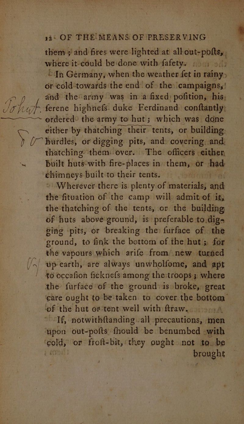 where it-could be done with fafety. ae “In Germany, when the weather fet i in rainy: or cold:towards the end’ of the: ‘campaigns, | dnd the army was in a fixed: pofition, his, erdered) the army to hut; which was done either by thatching their tents, or building: thatching them: over. The officers either, built fark with fire-places in them, or had chimneys built to their tents. Wherever there is. plenty of | iiiatetiads| and the fituation of the camp will admit of it, the thatching of the tents, or the building — of huts above ground, is preferable to digs Sing pits, or breaking the: furface of the ground, to fink the bottom of the hut; for the vapours which arife from’.new turned to occafion ficknefs among the:troops ; where the furface of the ground: is broke, great are ought to be'taken to cover the bottom ‘of the hut or tent well with ftraw. AL ~ <Tf, notwithftanding all precautions, men ‘upon out-pofts: fhould be benumbed -with