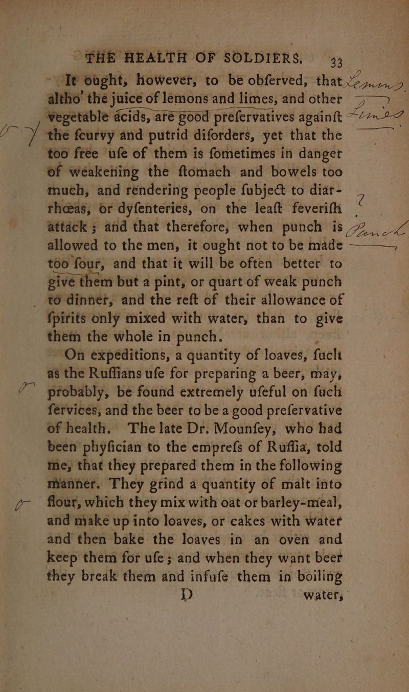 Tt obght, hoWevet, to be obferved, that.“ leans ae altho’ the j juice of of lemons and d limes, and other eer _, Wegetable acids, ar are good prefervatives againft “bina the feurvy and putrid diforders, yet that the Bae too free ufe of them is fometimes in danget of weaketiing the ftomach and bowels too much, and rendering people fubject to diar- 7 rheeas, or dyfenteries, on the leaft feverifh * attack ; and that therefore, when punch is 4 allowed to the men, it ought not to be made —_—. too four, and that it will be often better to give them but a pint, or quart of weak punch _ to dinner, and the reft of their allowance of fpirits only mixed with water, than to give them the whole in punch. “On expeditions, a quantity of loaves, faclt as the Ruffians ufe for preparing a beer, may, probably, be found extremely ufeful on fach fervices, and the beer to be a good prefervative of health. The late Dr. Mounfey, who had been phyfician to the emprefs of Ruffia, told me, that they prepared them in the following manner. They grind a quantity of malt into flour, which they mix with oat of barley-meal, and make up into loaves, or cakes with water and then bake the loaves in an oven and keep them for ufe; and when they want beer ca break them and infufe them in boiling D | watery