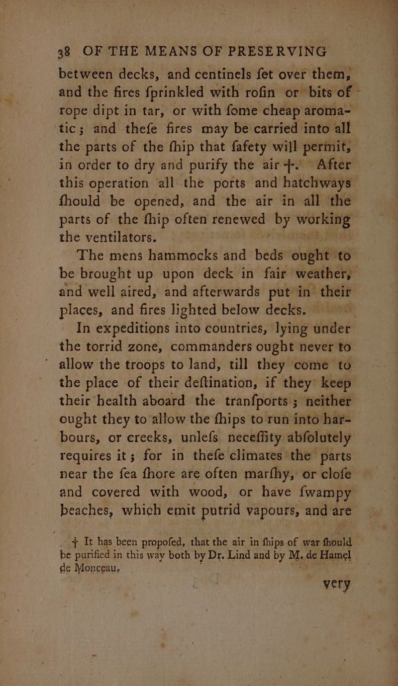 rope dipt in tar, or with fome cheap aroma- tic; and thefe fires may be carried into all the parts of the fhip that fafety will permit, fhould be opened, and the air in all the the ventilators. and well aired, and afterwards put in’ their places, and fires lighted below decks. In expeditions into countries, lying under the torrid zone, commanders ought never to their health aboard the tranfports.; neither ought they to allow the fhips to run into har- bours, or creeks, unlefs necefflity abfolutely requires it; for in thefe climates the parts near the fea fhore are often marfhy, or clofe and covered with wood, or have {wampy beaches, which emit putrid vapours, and are ' + It has been propofed, that the air in thips of war fhould be purified in this way both by Dr. Lind and by M, de Hamel de Monceau,