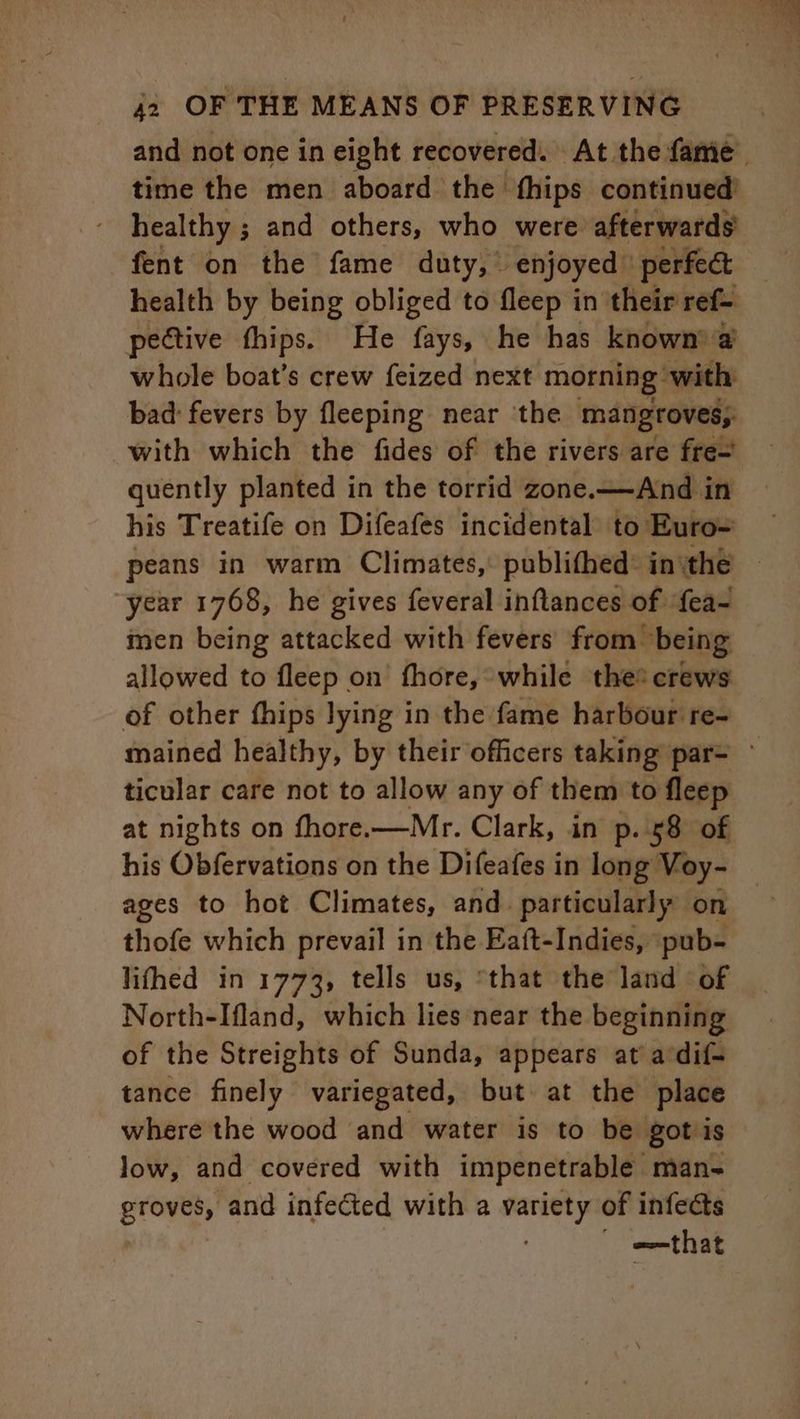 and not one in eight recovered. At the fame time the men aboard the fhips continued’ healthy ; and others, who were afterwards fent on the fame duty,” enjoyed © perfect health by being obliged to fleep in their ref- pective thips. He fays, he has known’ @ whole boat’s crew feized next morning with bad: fevers by fleeping near the mangroves, with which the fides of the rivers are fre- quently planted in the torrid zone.——And in his Treatife on Difeafes incidental to Euro peans in warm Climates, publithed: inthe ~ year 1768, he gives feveral inftances of {ea- men being attacked with fevers from being allowed to fleep on fhore, while the* crews of other fhips lying in the fame harbour re- mained healthy, by their officers taking par= ticular care not to allow any of them to fleep at nights on fhore.—Mr. Clark, in p. 58 of his Obfervations on the Difeafes in long Voy- ages to hot Climates, and. particularly on thofe which prevail in the Eaft-Indies, pub- lithed in 1773, tells us, that the land of North-Ifland, which lies near the beginning of the Streights of Sunda, appears at acdif- tance finely variegated, but at the place where the wood and water is to be gots low, and covered with impenetrable man- errey and infected with a wa of infects | e=that