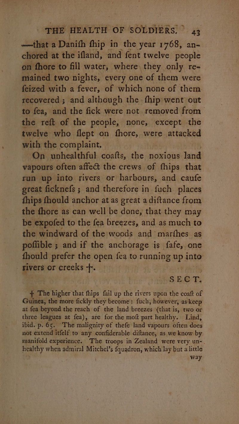 ——that a Danith fhip in the year 1768, an- chored at the ifland, and fent twelve people on fhore to fill water, where they only re- mained. two nights, every one of them were feized with a fever, of which none of them. recovered ; and although the fhip went out to fea, and the fick were not removed from the reft of the people, none, except the twelve who flept on fhore, were attacked with the complaint. On unhealthful coats, the noxious land vapours often affect the crews of fhips that run up into rivers or harbours, and caufe great ficknefs ; and therefore in fuch places fhips fhould anchor at as great a diftance from the fhore as can well be done, that they may be expofed to the fea breezes, and as much to the windward of the woods and’ marthes as poflible ; and if the anchorage is fafe, one fhould prefer the open fea to running MP into givers or creeks t- SE C T. ; The higher that fhips fail up the rivers upon the coaft of Guinea, the more fickly they become: fuch, however; as keep at fea beyond the reach of the land breezes (that is, two or three leagues at fea), are for the moft part healthy. Lind, ibid. p. 65. The malignity of thefe land vapours often does not extend itfelf to any confiderable diftance, as.we know by manifold experience. The troops in Zealand were very un-. healthy when admiral Mitchel’s fquadron, which lay but a little way