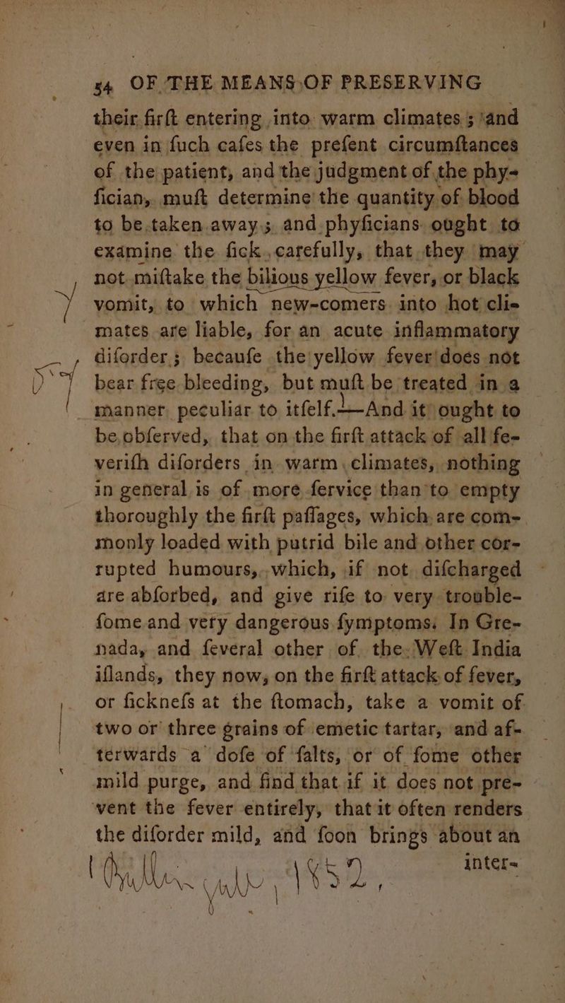 Se their firft entering into. warm climates ; ‘and even in fuch cafes the prefent circumftances of the patient, and the judgment of the phy- fician, muft determine’ the quantity of blood to be.taken away and phyficians. ought to examine the fick. carefully, that they may not miftake the bilious ious yellow. fever, or black vomit, to which new-comers. into hot cli- mates are liable, for an acute inflammatory diforder.; becaufe the yellow fever|does not bear free bleeding, but muft be treated in a be,obferved, that on the firft attack of all fe- verith diforders in. warm climates, nothing in general is of more fervice than ’to empty thoroughly the firft paflages, which are com- monly loaded with putrid bile and other cor- rupted humours,,,which, if not difcharged are abforbed, and give rife to very trouble- fome and very dangerous fymptoms: In Gre- iflands, they now, on the firft attack of fever, or ficknefs at the ftomach, take a vomit of. terwards a dofe of falts, or of fome other the diforder mild, and foon brings about an