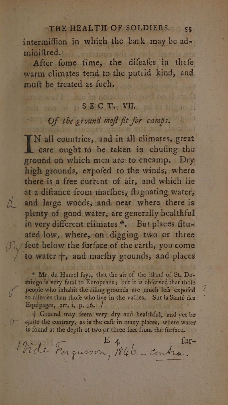 intermiffion in which the bark may be ad-. minifired.: : | '. After. Cie time,. ‘abe stent in thefe warm climates tend. to the putrid kind, and muft be treated siaaieed ) SEC. Toy Wil. of the ihn WOR i jor itis oe rN all Sie and in all sds great I care onght to be. taken in chufing the ground on which men are to encamp. Dry high grounds, expofed to the winds, where there is a free current; of air, and which lie ata diftance from marthes, ftagnating water, and, large woods;\and..near where there is plenty of good water, are generally bealthful in very different climates *. But places fitu- ated low, where,on: digging two or three ./ feet below the furfaceiof the earth, you come ' to water -, and marfhy grounds, and places * Mr. du Hamel fays, that the air of the ifland of St. Do- mingo is very fatal to Europeans; but it is obferved that thofe S people who inhabit the rifing grounds are much lefs expofed — to difeafes than thofe who live in the vallies. ae la pave des Equipages, .art. i. p. 16.) + Ground may feem very dry and healthful, fuid yet be ; Or quite the contrary, as is the cafe in many places, where water is found at the depth of two or bi feet from the furface. fur sees ae ith b. COA he