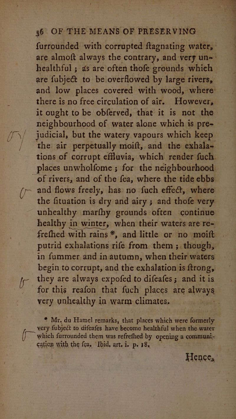 / Ur) / AG yr g6 OF THE MEANS OF PRESERVING furrounded with corrupted ftagnating water, are almoft always the contrary, and very un-- healthful ; 4s are often thofe grounds which are fubjec&amp;t to be overflowed by large rivers, and low places covered with wood, where: there is no free circulation of air. However, it ought to be obferved, that it is not the neighbourhood of water alone which is pre- judicial, but the watery vapours which keep the air perpetually moift, and the exhala- tions of corrupt efuvia, which render fuch. places unwholfome ; for the neighbourhood of rivers, and of the fea, where the tide ebbs and flows freely, has no fuch effect, where the fituation is dry and airy ; and thofe very unhealthy marfhy grounds often continue healthy in winter, when their waters are re- frefhed with rains *, and little or no moift putrid exhalations rife from. them ;. though, in fummer and in autumn, when their waters begin to corrupt, and the exhalation is ftrong, they are always expofed to difeafes; and it is for this reafon that fuch places are always very vahealthy 4 in warm. climates. : Mr, du fants remarks, that places which were formerly very fubject to difeafes have become healthful when the. water which furrounded them was refrefhed by opening a communi~ ¢ation with the fea. ‘Ibid, art. i. pe 18, Hence,’