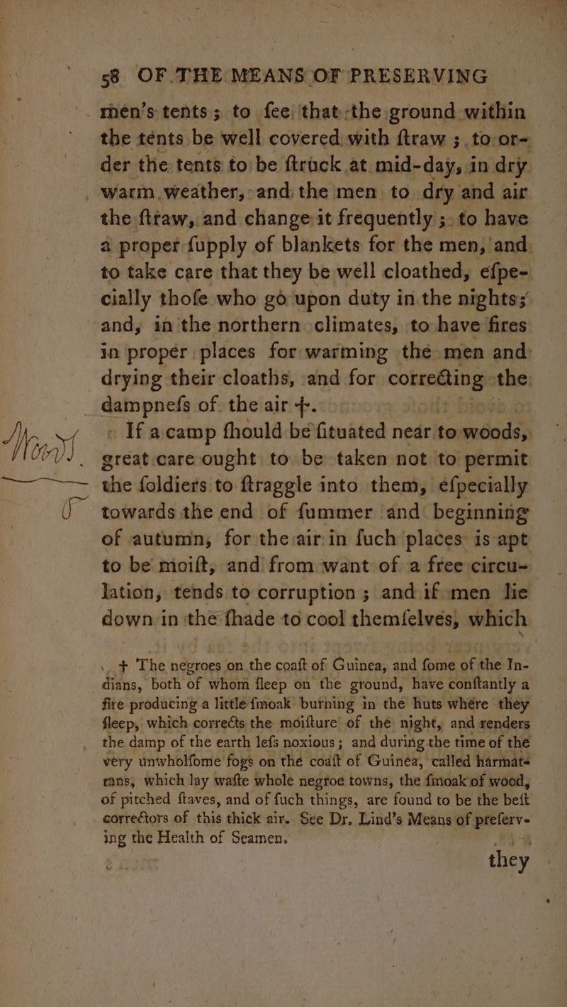 der the tents to be ftrack at mid- -day, in dry warm weather, and: the men to dry and air the ftraw, and changeit frequently ;. to have cially thofe who go upon duty in the nights; = it as of the air +. great.care ought to be taken not to permit of autumn, for the:air in fuch places is apt to be moift, and from want of a free circu- lation, tends to corruption ; and if men lie down in: the thade to cool themlelves, which .. + The negroes on the coaft of Guinea, and fome i; the In- dians, both of whom fleep on the ground, have conftantly a fire producing a little fmoak’ burning in the huts whére they fleep, which corrects the moifture of thé night, and renders the damp of the earth lefs noxious ; and during the time of the very unwholfome fogs on the coa{t of Guinea, called harmats tans, which lay wafte whole negroe towns, the findalent wood, of pitched ftaves, and of fuch things, are found to be the belt correctors of this thick air. See Dr. Lind’s Means of pitiety- mg the Health of Seamen. | they