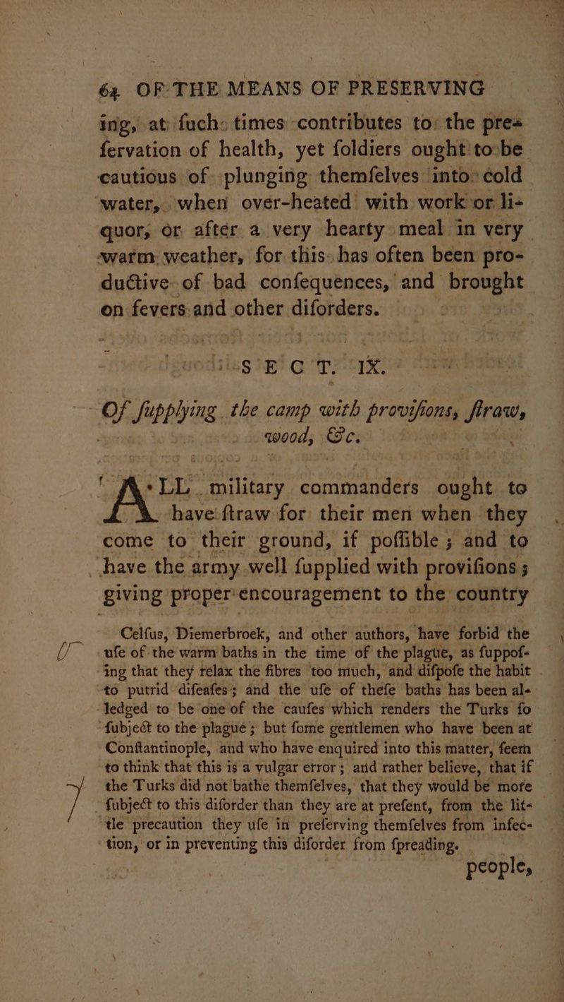 ing, at: fuch: times contributes to: the pre« fervation of health, yet foldiers ought tobe cautious of plunging themfelves into: cold water, when over-heated with work or li- quor, or after a very hearty meal in very warm, weather, for this. has often been pro- ductive of bad confequences, and nat on fevers and other cifcheters. ug ip Gr? 1X) wood, Oe. ‘ wore pion: commanders dat to have'ftraw for their men when. they come to their ground, if poflible ; and to Celfus, Diemerbroek, and other authors, have forbid the ufe of the warm baths in the time of the plague, as fuppof- ing that they relax the fibres too much, and difpofe the habit to putrid difeafes; and the ufe of thefe baths has been al- Conftantinople, and who have enquired into this matter, feern to think that this is a vulgar error; arid rather believe, that if the Turks did not bathe themifelves, that they would be more tle precaution they ufe in preferving themfelves from infec- tion, or in preventing this diforder from fpreading. people,